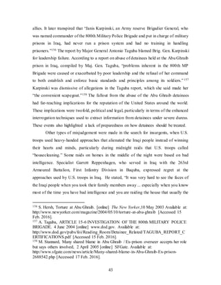 43
allies. It later transpired that “Janis Karpinski, an Army reserve Brigadier General, who
was named commander of the 800th Military Police Brigade and put in charge of military
prisons in Iraq, had never run a prison system and had no training in handling
prisoners.”156 The report by Major General Antonio Taguba blamed Brig. Gen. Karpinski
for leadership failure. According to a report on abuse of detainees held at the Abu Ghraib
prison in Iraq, compiled by Maj. Gen. Taguba, “problems inherent in the 800th MP
Brigade were caused or exacerbated by poor leadership and the refusal of her command
to both establish and enforce basic standards and principles among its soldiers.”157
Karpinski was dismissive of allegations in the Taguba report, which she said made her
“the convenient scapegoat.”158 The fallout from the abuse of the Abu Ghraib detainees
had far-reaching implications for the reputation of the United States around the world.
These implications were twofold, political and legal, particularly in terms of the enhanced
interrogation techniques used to extract information from detainees under severe duress.
These events also highlighted a lack of preparedness on how detainees should be treated.
Other types of misjudgement were made in the search for insurgents, when U.S.
troops used heavy-handed approaches that alienated the Iraqi people instead of winning
their hearts and minds, particularly during midnight raids that U.S. troops called
“housecleaning.” Some raids on homes in the middle of the night were based on bad
intelligence. Specialist Garrett Reppenhagen, who served in Iraq with the 263rd
Armoured Battalion, First Infantry Division in Baquba, expressed regret at the
approaches used by U.S. troops in Iraq. He stated, “It was very hard to see the faces of
the Iraqi people when you took their family members away ... especially when you know
most of the time you have bad intelligence and you are raiding the house that usually the
156 S. Hersh, Torture at Abu Ghraib. [online] The New Yorker,10 May 2003 Available at:
http://www.newyorker.com/magazine/2004/05/10/torture-at-abu-ghraib [Accessed 15
Feb. 2016].
157 A. Taguba, ARTICLE 15-6 INVESTIGATION OF THE 800th MILITARY POLICE
BRIGADE. 4 June 2004 [online] www.dod.gov. Available at:
http://www.dod.gov/pubs/foi/Reading_Room/Detainee_Related/TAGUBA_REPORT_C
ERTIFICATIONS.pdf [Accessed 15 Feb. 2016].
158 M. Stannard, Many shared blame in Abu Ghraib / Ex-prison overseer accepts her role
but says others involved, 2 April 2005 [online] SFGate. Available at:
http://www.sfgate.com/news/article/Many-shared-blame-in-Abu-Ghraib-Ex-prison-
2688542.php [Accessed 17 Feb. 2016].
 