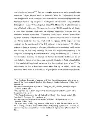 44
people inside are innocent.”159 That heavy-handed approach was again repeated during
assaults on Fallujah, Ramadi, Najaf and Husaybah. While the Fallujah assault in April
2004 was provoked by the killing of American Blackwater security company contractors,
“Operation Phantom Fury was proof of Washington’s calculation that Fallujah had to be
destroyed to be saved.”160 Ross Caputi, a former U.S. Marine who fought in the second
siege of Fallujah in November 2004, expressed remorse: “The US assault that left the city
in ruins, killed thousands of civilians, and displaced hundreds of thousands more; the
assault that poisoned a generation.”161 Certainly, this is Caputi’s personal opinion, but it
is perhaps indicative of the situation that he and other soldiers were forced to endure. If a
U.S. Marine could feel this way, what could be expected of the Iraqis, who were
constantly on the receiving end of the U.S. military’s brutal approaches? All of these
incidents reflected a high degree of neglect of intelligence in anticipating problems that
were brewing and developing a strategy that could have responded appropriately to the
rising wave of insurgency. Vice President Dick Cheney was expecting the U.S. troops to
be welcomed as liberators, but it turned out that their Commander-In-Chief, on his last
visit, had shoes thrown at him by an Iraqi journalist, Muntader al-Zaidi, who called him
“a dog who had delivered death and sorrow here from nearly six years of war.”162 The
shoe-throwing incident reflected deep-seated views held by the majority of the Iraqi
population, which were in turn fertilized by perceptions about several misjudgements,
159 A. Goodman, Transcript of interview with Spc. Garrett Reppenhagen who served in
Iraq with the 263rd Armored Battalion, First Infantry Division in Baquba, 12 July 2007,
Available at:
http://www.democracynow.org/2007/7/12/iraq_war_vets_describe_brutal_techniques
[Accessed 17 Feb. 2016].
160 R. Nessman and D. Espo, Iraqis topple statue to celebrate end of Saddam's rule |
StAugustine.com. op cit
161 R. Caputi, I am sorry for the role I played in Fallujah | Ross Caputi. [online] The
Guardian 22 December 2011. Available at:
http://www.theguardian.com/commentisfree/2011/dec/22/fallujah-us-marine-iraq
[Accessed 22 Feb. 2016].
162S. Myers and A. Rubin, Iraqi Journalist Hurls Shoes at Bush and Denounces him on
TV as a ‘Dog’. New York Times 14 December 2008 [online] Nytimes.com. Available at:
http://www.nytimes.com/2008/12/15/world/middleeast/15prexy.html [Accessed 21 Feb.
2016].
 