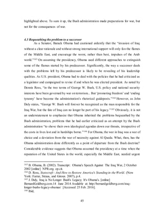 45
highlighted above. To sum it up, the Bush administration made preparations for war, but
not for the consequences of war.
4.3 Bequeathing the problem to a successor
As a Senator, Barack Obama had cautioned ardently that the “invasion of Iraq
without a clear rationale and without strong international support will only fan the flames
of the Middle East, and encourage the worst, rather than best, impulses of the Arab
world.”163 On assuming the presidency, Obama used different approaches to extinguish
some of the flames started by his predecessor. Significantly, the way a successor deals
with the problems left by his predecessor is likely to be revealing of his leadership
qualities. As U.S. president, Obama had to deal with the policies that he had criticized as
a legislator and campaigned to revise if and when he was elected president. As noted by
Dennis Ross, “in the two terms of George W. Bush, U.S. policy and national security
interests have been governed by war on terrorism... But ‘promoting freedom’ and ‘ending
tyranny’ have become the administration’s rhetorical guideposts.”164 However, as John
Daly states, “George W. Bush will forever be recognized as the man responsible for the
Iraq War, but the fate of Iraq can no longer be part of his legacy.”165 Obviously, it is not
an understatement to emphasize that Obama inherited the problems bequeathed by the
Bush administration, problems that he had earlier criticized as an attempt by the Bush
administration “to shove their own ideological agendas down our throats, irrespective of
the costs in lives lost and in hardships borne.”166 For Obama, the war in Iraq was a war of
choice and a deviation from the war of necessity against Al Qaeda. What, then, has the
Obama administration done differently as a point of departure from the Bush doctrine?
Considerable evidence suggests that Obama assumed the presidency at a time when the
reputation of the United States in the world, especially the Middle East, needed urgent
163 B. Obama, B. (2002). Transcript: Obama's Speech Against The Iraq War, 2 October
2002 [online] NPR.org. op.cit.
164 D. Ross, Statecraft : And How to Restore America's Standing in the World. (New
York: Farrar, Straus, and Giroux 2007), p.4.
165 J. Daly, Iraq is No Longer Bush's Legacy; It's Obama's. [online]
BernardGoldberg.com.14 June 2014 Available at: http://bernardgoldberg.com/iraq-
longer-bushs-legacy-obamas/ [Accessed 25 Feb. 2016].
166 Ibid,
 