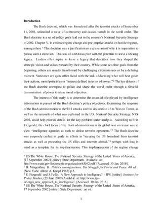 1
Introduction
The Bush doctrine, which was formulated after the terrorist attacks of September
11, 2001, unleashed a wave of controversy and caused tumult in the world order. The
Bush doctrine is a set of policy goals laid out in the country’s National Security Strategy
of 2002, Chapter V, to enforce regime change and pre-emptive attacks on hostile regimes,
among others.1 This doctrine was a justification or explanation of why it is imperative to
pursue such a direction. This was an ambitious plan with the potential to leave a lifelong
legacy. Leaders often aspire to leave a legacy that describes how they shaped the
strategic vision and values pursued by their country. While some set clear goals from the
beginning, others are usually transformed by challenging circumstances or by a defining
moment. Statesmen are quite often faced with the task of deciding what will best guide
their actions, moral principles or “interest defined in terms of power.”2 The key drivers of
the Bush doctrine attempted to police and shape the world order through a forceful
demonstration of power to attain moral objectives.
The interest of this study is to determine the essential role played by intelligence
information in pursuit of the Bush doctrine’s policy objectives. Examining the response
of the Bush administration to the 9/11 attacks and the declaration of its War on Terror, as
well as the rationale of what was explained in the U.S. National Security Strategy, NSS
2002, could help provide details for the key problem under analysis. According to Erin
Fitzgerald, the chief focus of the Bush administration in its global war on terror was to
view “intelligence agencies as tools to defeat terrorist opponents.”3 The Bush doctrine
was purposely crafted to guide its efforts in “securing the US homeland from terrorist
attacks as well as protecting the US allies and interests abroad,”4 perhaps with Iraq in
mind as a template for its implementation. This implementation of the regime change
1 US The White House, The National Security Strategy of the United States of America,
(17 September 2002) [online] State Department. Available at:
http://www.state.gov/documents/organization/63562.pdf [Accessed 30 Jan. 2016].
2 H. Morgenthau, H. Politics among nations, The Struggle for Power and Peace. 4th ed.
(New York: Alfred A. Knopf 1967) p.5.
3 E. Fitzgerald and J. Feffer, A New Approach to Intelligence? - IPS. [online] Institute for
Policy Studies, (25 June 2009) Available at: http://www.ips-
dc.org/a_new_approach_to_intelligence/ [Accessed 30 Jan. 2016].
4 US The White House, The National Security Strategy of the United States of America,
17 September 2002 [online] State Department. op cit.
 