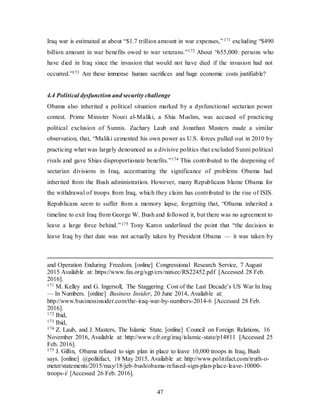 47
Iraq war is estimated at about “$1.7 trillion amount in war expenses,”171 excluding “$490
billion amount in war benefits owed to war veterans.”172 About “655,000: persons who
have died in Iraq since the invasion that would not have died if the invasion had not
occurred.”173 Are these immense human sacrifices and huge economic costs justifiable?
4.4 Political dysfunction and security challenge
Obama also inherited a political situation marked by a dysfunctional sectarian power
contest. Prime Minister Nouri al-Maliki, a Shia Muslim, was accused of practicing
political exclusion of Sunnis. Zachary Laub and Jonathan Masters made a similar
observation, that, “Maliki cemented his own power as U.S. forces pulled out in 2010 by
practicing what was largely denounced as a divisive politics that excluded Sunni political
rivals and gave Shias disproportionate benefits.”174 This contributed to the deepening of
sectarian divisions in Iraq, accentuating the significance of problems Obama had
inherited from the Bush administration. However, many Republicans blame Obama for
the withdrawal of troops from Iraq, which they claim has contributed to the rise of ISIS.
Republicans seem to suffer from a memory lapse, forgetting that, “Obama inherited a
timeline to exit Iraq from George W. Bush and followed it, but there was no agreement to
leave a large force behind.”175 Tony Karon underlined the point that “the decision to
leave Iraq by that date was not actually taken by President Obama — it was taken by
and Operation Enduring Freedom. [online] Congressional Research Service, 7 August
2015 Available at: https://www.fas.org/sgp/crs/natsec/RS22452.pdf [Accessed 28 Feb.
2016].
171 M. Kelley and G. Ingersoll, The Staggering Cost of the Last Decade’s US War In Iraq
— In Numbers. [online] Business Insider, 20 June 2014, Available at:
http://www.businessinsider.com/the-iraq-war-by-numbers-2014-6 [Accessed 28 Feb.
2016].
172 Ibid,
173 Ibid,
174 Z. Laub, and J. Masters, The Islamic State. [online] Council on Foreign Relations, 16
November 2016, Available at: http://www.cfr.org/iraq/islamic-state/p14811 [Accessed 25
Feb. 2016].
175 J. Gillin, Obama refused to sign plan in place to leave 10,000 troops in Iraq, Bush
says. [online] @politifact, 18 May 2015, Available at: http://www.politifact.com/truth-o-
meter/statements/2015/may/18/jeb-bush/obama-refused-sign-plan-place-leave-10000-
troops-i/ [Accessed 26 Feb. 2016].
 