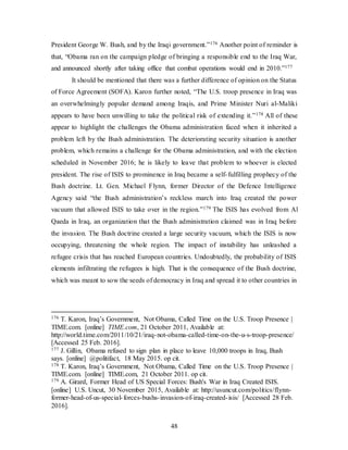 48
President George W. Bush, and by the Iraqi government.”176 Another point of reminder is
that, “Obama ran on the campaign pledge of bringing a responsible end to the Iraq War,
and announced shortly after taking office that combat operations would end in 2010.”177
It should be mentioned that there was a further difference of opinion on the Status
of Force Agreement (SOFA). Karon further noted, “The U.S. troop presence in Iraq was
an overwhelmingly popular demand among Iraqis, and Prime Minister Nuri al-Maliki
appears to have been unwilling to take the political risk of extending it.”178 All of these
appear to highlight the challenges the Obama administration faced when it inherited a
problem left by the Bush administration. The deteriorating security situation is another
problem, which remains a challenge for the Obama administration, and with the election
scheduled in November 2016; he is likely to leave that problem to whoever is elected
president. The rise of ISIS to prominence in Iraq became a self-fulfilling prophecy of the
Bush doctrine. Lt. Gen. Michael Flynn, former Director of the Defence Intelligence
Agency said “the Bush administration’s reckless march into Iraq created the power
vacuum that allowed ISIS to take over in the region.”179 The ISIS has evolved from Al
Qaeda in Iraq, an organization that the Bush administration claimed was in Iraq before
the invasion. The Bush doctrine created a large security vacuum, which the ISIS is now
occupying, threatening the whole region. The impact of instability has unleashed a
refugee crisis that has reached European countries. Undoubtedly, the probability of ISIS
elements infiltrating the refugees is high. That is the consequence of the Bush doctrine,
which was meant to sow the seeds of democracy in Iraq and spread it to other countries in
176 T. Karon, Iraq’s Government, Not Obama, Called Time on the U.S. Troop Presence |
TIME.com. [online] TIME.com, 21 October 2011, Available at:
http://world.time.com/2011/10/21/iraq-not-obama-called-time-on-the-u-s-troop-presence/
[Accessed 25 Feb. 2016].
177 J. Gillin, Obama refused to sign plan in place to leave 10,000 troops in Iraq, Bush
says. [online] @politifact, 18 May 2015. op cit.
178 T. Karon, Iraq’s Government, Not Obama, Called Time on the U.S. Troop Presence |
TIME.com. [online] TIME.com, 21 October 2011. op cit.
179 A. Girard, Former Head of US Special Forces: Bush's War in Iraq Created ISIS.
[online] U.S. Uncut, 30 November 2015, Available at: http://usuncut.com/politics/flynn-
former-head-of-us-special-forces-bushs-invasion-of-iraq-created-isis/ [Accessed 28 Feb.
2016].
 