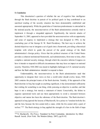 50
5. Conclusion
This dissertation’s question of whether the use of cognitive bias intelligence
through the Bush doctrine in pursuit of its political goals in Iraq contributed to an
uncritical reading of the security situation has been demonstrably established and
answered appropriately. While the grand idea of American predominance is entrenched in
the national psyche, the neoconservatives of the Bush administration certainly tried to
implement it through a misguided approach. Significantly, the terrorist attacks of
September 11, 2001, appeared to have provided the neoconservatives with an opportunity
and sense of urgency to implement a strategy that was designed in 1992, in the
concluding year of the George H. W. Bush Presidency. The best way to achieve the
desired objectives was to integrate a set of goals into a framework, providing a theoretical
template with which to guide the pursuit of the grand strategy of the Bush
administration’s foreign policy. Given that the political structure of the United States
provides a coherent institutional framework, each administration, from time to time, often
compiles a national security strategy, through which the executive informs Congress on
how it intends to respond to difficult circumstances that may have an impact on national
security. Therefore, NSS 2002 was meant to highlight challenges to U.S. national security
and how the Bush administration intended to respond to them.
Understandably, the neoconservatives in the Bush administration used that
opportunity to integrate their views on how a world order should evolve; hence, NSS
2002 contains the principal tenets of the Bush doctrine. Notably, if the approach of the
Bush doctrine in Iraq has taught us anything significant, it has demonstrated sufficiently
that wishing for something is one thing, while pursuing an objective is another, and that
hope is not a strategy, but merely a statement of intent. Conceivably, the failure to
organize operational tools and use them appropriately to avoid a mismatch between
objective and means has been the substance of the Bush doctrine. The Bush doctrine’s
approach in Iraq ignored the lessons of Machiavelli, for a prince to “emulate both the fox
and the lion, because the lion cannot defy a snare, while the fox cannot defy a pack of
wolves.”180 The Bush strategy in Iraq applied the strength of a lion in the field of traps
180 N. Machiavelli, The Prince. Translated by Peter Constantine, introduction by Albert
Russell Ascoli, (New York: The Modern Library 2007), pp.81-82.
 