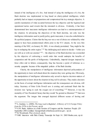 51
instead of the intelligence of a fox. And instead of using the intelligence of a fox, the
Bush doctrine was implemented in Iraq based on cherry-picked intelligence, which
probably had an impact on preparations and compromised the key strategic objective. A
careful examination of what occurred between the key objective and the logistical and
operational tactics used reveals that the mismatch is obvious. Evidently, it has been
demonstrated how inaccurate intelligence information can lead to a misinterpretation of
the situation. In advancing the objectives of the Bush doctrine, not only was the
intelligence information used to justify policy goals inaccurate, it was also embellished to
fit a political purpose. Claims that the Iraq war was a war of choice are validated by what
appear to have been predetermined efforts prior to the 9/11 attacks. At the very first
meeting of the NSC, on January 30, 2001, it was already postulated, “Iraq might be the
key to reshaping the entire region.”181 By challenging each nation to decide—“either you
are with us or with our enemies”182— the objective of the Bush doctrine was overarched
by the objective of cultivating a world order that would underpin the benefits of
cooperation and the perils of belligerence. Undoubtedly, imperial designs imposed by
force often end in failure; consequently, Iraq has become a point of reference as a
security quagmire because of the misguided policies of the Bush doctrine.
Clearly, the manipulation of intelligence information deprived policymakers of
the opportunity to learn well ahead about the situation they were getting into. Obviously,
the manipulation of intelligence information only served to deprive decision-makers of
the opportunity to know about the situation in Iraq well in advance. They made a decision
on the basis of corrupt intelligence information and the consequences are obvious, still
today. Secretary of State Colin Powell saw it coming and cautioned Bush that the
invasion was “going to suck the oxygen out of everything.” 183 However, it was the
mentality of Vice President Cheney that they would “be greeted as liberators”184 that won
the argument. The images that emerged depicted different scenes of looting and
181 L. Gardner, L. (2008). The long road to Baghdad: A History of U.S. Foreign Policy
from the 1970s to the Present, op.cit.
182 G.W. Bush, Address to a Joint Session of Congress and the American People. (20
September 2001) [online] Georgewbush-whitehouse.archives.gov. op cit.
183 B. Woodward, Plan of attack, op.cit.
184 NBC Interview with Dick Cheney Transcript for Sept. 14. 2003 Msnbc.com, op cit
 