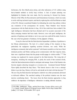 52
lawlessness, the Abu Ghraib prison abuse, and other indications of U.S. soldiers using
heavy-handed methods to terrify Iraqi civilians. A lack of proper planning was
highlighted by blunders that were made, first by removing Lt. General Jay Garner,
Director of the Office for Reconstruction and Humanitarian Assistance, which was ready
to work with Iraqi technical experts, and then by replacing him with Paul Bremer as head
of the CPA. Bremer exacerbated blunders by disbanding the entire Iraq military without
any evaluation of the consequences for security. These blunders have become
synonymous with the Bush doctrine in Iraq. All of this could have been avoided if the
right intelligence information had been obtained and if an accurate assessment of the
likely emerging situation had been made. However, even with good intelligence, the
question of legitimacy and whether or not it was a just war could still be asked. Action in
this case is the best generator of testimony for the judgment of history.
It may be observed that the Bush doctrine bequeathed a plethora of problems to
the Obama administration. The lack of a critical reading of the situation in Iraq,
particularly the negligence regarding sectarian divisions, was costly. While the
intelligence community had earlier cautioned “with Sunnis resentful over the loss of their
dominant position and Shiites seeking power commensurate with their majority status,
there was a significant chance that the groups would engage in violent conflict.”185 This
warning was neglected for reasons pursued by the Bush doctrine. The rising tide of
insurgency, including the emerging ISIS, is partly the result of that sectarian divide,
which the Bush administration failed to anticipate and manage. Some of the blunders also
become magnets attracting insurgents at a ravenous rate. Lieutenant General Michael
Flynn rightly described the Iraqi fiasco: “The historic lesson is that it was a strategic
failure to go into Iraq. History will not be and should not be kind with that decision.”186
The new Iraq the Bush doctrine had hoped to midwife was either prematurely delivered
or delivered stillborn. The uncritical reading of the political situation was the most
decisive contributing factor. The lesson from the Bush doctrine approaches in Iraq
reinforces the importance of intelligence information in making informed decisions.
185 P.R. Pillar, Intelligence, Policy, and the War in Iraq. Foreign Affairs, op cit. p18.
186 A. Girard, Former Head of US Special Forces: Bush's War in Iraq Created ISIS.
[online] U.S. Uncut, 30 November 2015. op.cit.
 