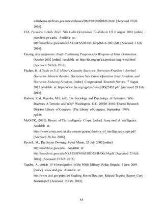 55
whitehouse.archives.gov/news/releases/2002/08/20020826.html [Accessed 9 Feb.
2016].
CIA, President’s Daily Brief, "Bin Ladin Determined To Strike in US. 6 August 2001 [online]
nsarchive.gwu.edu. Available at:
http://nsarchive.gwu.edu/NSAEBB/NSAEBB116/pdb8-6-2001.pdf [Accessed 3 Feb.
2016].
Fas.org, Key Judgments: Iraq's Continuing Programs for Weapons of Mass Destruction.
October 2002 [online] Available at: http://fas.org/irp/cia/product/iraq-wmd.html
[Accessed 24 Feb. 2016].
Fischer, H. A Guide to U.S. Military Casualty Statistics: Operation Freedom’s Sentinel,
Operation Inherent Resolve, Operation New Dawn, Operation Iraqi Freedom, and
Operation Enduring Freedom. [online] Congressional Research Service. 7 August
2015 Available at: https://www.fas.org/sgp/crs/natsec/RS22452.pdf [Accessed 28 Feb.
2016].
Hudson, R. & Majeska, M.L. (ed), The Sociology and Psychology of Terrorism: Who
Becomes A Terrorist and Why? Washington, D.C. 20540–4840: Federal Research
Division Library of Congress, (The Library of Congress, September 1999),
pp186.
MoD UK, (2010). History of The Intelligence Corps. [online] Army.mod.uk/intelligence.
Available at:
https://www.army.mod.uk/documents/general/history_of_intelligence_corps.pdf
[Accessed 26 Jan. 2016].
Rycroft, M., The Secret Downing Street Memo, 23 July 2002 [online]
http://nsarchive.gwu.edu/. Available at:
http://nsarchive.gwu.edu/NSAEBB/NSAEBB328/II-Doc14.pdf [Accessed 23 Feb.
2016]. [Accessed 23 Feb. 2016].
Taguba, A., Article 15-6 Investigation of the 800th Military Police Brigade. 4 June 2004
[online] www.dod.gov. Available at:
http://www.dod.gov/pubs/foi/Reading_Room/Detainee_Related/Taguba_Report_Certi
fications.pdf [Accessed 15 Feb. 2016].
 