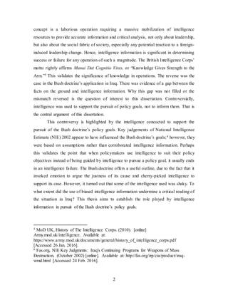2
concept is a laborious operation requiring a massive mobilization of intelligence
resources to provide accurate information and critical analysis, not only about leadership,
but also about the social fabric of society, especially any potential reaction to a foreign-
induced leadership change. Hence, intelligence information is significant in determining
success or failure for any operation of such a magnitude. The British Intelligence Corps’
motto rightly affirms Manui Dat Cognitio Vires, or “Knowledge Gives Strength to the
Arm.”5 This validates the significance of knowledge in operations. The reverse was the
case in the Bush doctrine’s application in Iraq. There was evidence of a gap between the
facts on the ground and intelligence information. Why this gap was not filled or the
mismatch reversed is the question of interest to this dissertation. Controversially,
intelligence was used to support the pursuit of policy goals, not to inform them. That is
the central argument of this dissertation.
This controversy is highlighted by the intelligence concocted to support the
pursuit of the Bush doctrine’s policy goals. Key judgements of National Intelligence
Estimate (NIE) 2002 appear to have influenced the Bush doctrine’s goals;6 however, they
were based on assumptions rather than corroborated intelligence information. Perhaps
this validates the point that when policymakers use intelligence to suit their policy
objectives instead of being guided by intelligence to pursue a policy goal, it usually ends
in an intelligence failure. The Bush doctrine offers a useful outline, due to the fact that it
invoked emotion to argue the justness of its cause and cherry-picked intelligence to
support its case. However, it turned out that some of the intelligence used was shaky. To
what extent did the use of biased intelligence information undermine a critical reading of
the situation in Iraq? This thesis aims to establish the role played by intelligence
information in pursuit of the Bush doctrine’s policy goals.
5 MoD UK, History of The Intelligence Corps. (2010). [online]
Army.mod.uk/intelligence. Available at:
https://www.army.mod.uk/documents/general/history_of_intelligence_corps.pdf
[Accessed 26 Jan. 2016].
6 Fas.org, NIE Key Judgments: Iraq's Continuing Programs for Weapons of Mass
Destruction, (October 2002) [online]. Available at: http://fas.org/irp/cia/product/iraq-
wmd.html [Accessed 24 Feb. 2016].
 