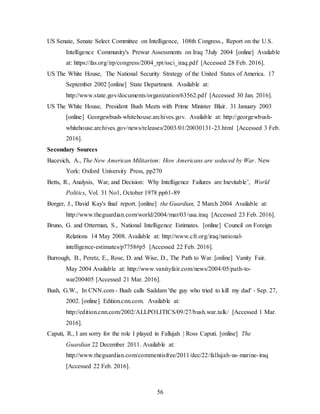 56
US Senate, Senate Select Committee on Intelligence, 108th Congress., Report on the U.S.
Intelligence Community's Prewar Assessments on Iraq 7July 2004 [online] Available
at: https://fas.org/irp/congress/2004_rpt/ssci_iraq.pdf [Accessed 28 Feb. 2016].
US The White House, The National Security Strategy of the United States of America. 17
September 2002 [online] State Department. Available at:
http://www.state.gov/documents/organization/63562.pdf [Accessed 30 Jan. 2016].
US The White House, President Bush Meets with Prime Minister Blair. 31 January 2003
[online] Georgewbush-whitehouse.archives.gov. Available at: http://georgewbush-
whitehouse.archives.gov/news/releases/2003/01/20030131-23.html [Accessed 3 Feb.
2016].
Secondary Sources
Bacevich, A., The New American Militarism: How Americans are seduced by War. New
York: Oxford University Press, pp270
Betts, R., Analysis, War, and Decision: Why Intelligence Failures are Inevitable’, World
Politics, Vol. 31 No1, October 1978 pp61-89
Borger, J., David Kay's final report. [online] the Guardian, 2 March 2004 Available at:
http://www.theguardian.com/world/2004/mar/03/usa.iraq [Accessed 23 Feb. 2016].
Bruno, G. and Otterman, S., National Intelligence Estimates. [online] Council on Foreign
Relations 14 May 2008. Available at: http://www.cfr.org/iraq/national-
intelligence-estimates/p7758#p5 [Accessed 22 Feb. 2016].
Burrough, B., Peretz, E., Rose, D. and Wise, D., The Path to War. [online] Vanity Fair.
May 2004 Available at: http://www.vanityfair.com/news/2004/05/path-to-
war200405 [Accessed 21 Mar. 2016].
Bush, G.W., In CNN.com - Bush calls Saddam 'the guy who tried to kill my dad' - Sep. 27,
2002. [online] Edition.cnn.com. Available at:
http://edition.cnn.com/2002/ALLPOLITICS/09/27/bush.war.talk/ [Accessed 1 Mar.
2016].
Caputi, R., I am sorry for the role I played in Fallujah | Ross Caputi. [online] The
Guardian 22 December 2011. Available at:
http://www.theguardian.com/commentisfree/2011/dec/22/fallujah-us-marine-iraq
[Accessed 22 Feb. 2016].
 