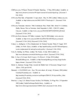 57
CBSNews.com, 99 Report Warned Of Suicide Hijacking. 17 May 2002 [online] Available at:
http://www.cbsnews.com/news/99-report-warned-of-suicide-hijacking/ [Accessed 3
Feb. 2016].
CNN.com, Prior hints of September 11-type attack - May 18, 2002. [online] Edition.cnn.com.
Available at: http://edition.cnn.com/2002/US/05/17/bush.sept.11/ [Accessed 3 Feb.
2016].
CNN.com, Transcripts Interview With Condoleezza Rice; Pataki Talks About 9-11; Graham,
Shelby Discuss War on Terrorism Aired September 8, 2002 - 12:00 ET. [online]
Cnn.com. Available at: http://www.cnn.com/TRANSCRIPTS/0209/08/le.00.html
[Accessed 23 Feb. 2016].
CNN.com, Kerry discusses $87 billion comment, Sep 30, 2004 [online] www.cnn.com.
Available at: http://www.cnn.com/2004/ALLPOLITICS/09/30/kerry.comment/
[Accessed 21 Feb. 2016]. [Accessed 21 Feb. 2016].
Colucci, L., Intelligence Is Not a Replacement for National Security Policy.19 August 2015
[online] In Public Safety. Available at: http://inpublicsafety.com/2015/08/intelligence-
is-not-a-replacement-for-national-security-policy/ [Accessed 1 Feb. 2016].
Corn, D., Bashing Joe Wilson. [online] The Nation, 16 July 2004 Available at:
http://www.thenation.com/article/bashing-joe-wilson/ [Accessed 23 Feb. 2016].
Daly, J., Iraq is No Longer Bush's Legacy; It's Obama's. 14 June 2014 [online]
BernardGoldberg.com. Available at: http://bernardgoldberg.com/iraq-longer-bushs-
legacy-obamas/ [Accessed 25 Feb. 2016].
David, S., American Foreign Policy towards the Middle East: A Necessary Change?.Israel
Affairs, 12(4), pp.614-641
Diamond, J., USATODAY.com - Kay: 'We were almost all wrong', 28 January 2004 [online]
Usatoday30.usatoday.com. Available at:
http://usatoday30.usatoday.com/news/washington/2004-01-28-kay-testifies_x.htm
[Accessed 9 Feb. 2016].
Donovan, J., Iraq: U.S. Debate Focuses On How, Not Whether, To Wage War. 25 September
2002 [online] RadioFreeEurope/RadioLiberty. Available at:
http://www.rferl.org/content/article/1100891.html [Accessed 21 Feb. 2016].
 