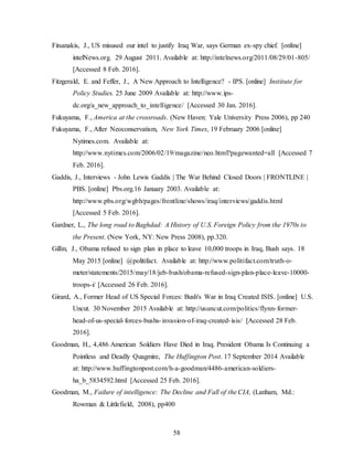 58
Fitsanakis, J., US misused our intel to justify Iraq War, says German ex-spy chief. [online]
intelNews.org. 29 August 2011. Available at: http://intelnews.org/2011/08/29/01-805/
[Accessed 8 Feb. 2016].
Fitzgerald, E. and Feffer, J., A New Approach to Intelligence? - IPS. [online] Institute for
Policy Studies. 25 June 2009 Available at: http://www.ips-
dc.org/a_new_approach_to_intelligence/ [Accessed 30 Jan. 2016].
Fukuyama, F., America at the crossroads. (New Haven: Yale University Press 2006), pp 240
Fukuyama, F., After Neoconservatism, New York Times, 19 February 2006 [online]
Nytimes.com. Available at:
http://www.nytimes.com/2006/02/19/magazine/neo.html?pagewanted=all [Accessed 7
Feb. 2016].
Gaddis, J., Interviews - John Lewis Gaddis | The War Behind Closed Doors | FRONTLINE |
PBS. [online] Pbs.org.16 January 2003. Available at:
http://www.pbs.org/wgbh/pages/frontline/shows/iraq/interviews/gaddis.html
[Accessed 5 Feb. 2016].
Gardner, L., The long road to Baghdad: A History of U.S. Foreign Policy from the 1970s to
the Present. (New York, NY: New Press 2008), pp.320.
Gillin, J., Obama refused to sign plan in place to leave 10,000 troops in Iraq, Bush says. 18
May 2015 [online] @politifact. Available at: http://www.politifact.com/truth-o-
meter/statements/2015/may/18/jeb-bush/obama-refused-sign-plan-place-leave-10000-
troops-i/ [Accessed 26 Feb. 2016].
Girard, A., Former Head of US Special Forces: Bush's War in Iraq Created ISIS. [online] U.S.
Uncut. 30 November 2015 Available at: http://usuncut.com/politics/flynn-former-
head-of-us-special-forces-bushs-invasion-of-iraq-created-isis/ [Accessed 28 Feb.
2016].
Goodman, H., 4,486 American Soldiers Have Died in Iraq. President Obama Is Continuing a
Pointless and Deadly Quagmire, The Huffington Post. 17 September 2014 Available
at: http://www.huffingtonpost.com/h-a-goodman/4486-american-soldiers-
ha_b_5834592.html [Accessed 25 Feb. 2016].
Goodman, M., Failure of intelligence: The Decline and Fall of the CIA, (Lanham, Md.:
Rowman & Littlefield, 2008), pp400
 