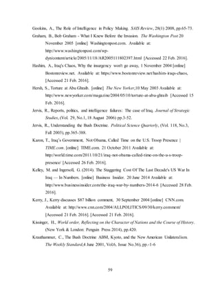 59
Gookins, A., The Role of Intelligence in Policy Making. SAIS Review, 28(1) 2008, pp.65-73.
Graham, B., Bob Graham - What I Knew Before the Invasion. The Washington Post 20
November 2005 [online] Washingtonpost.com. Available at:
http://www.washingtonpost.com/wp-
dyn/content/article/2005/11/18/AR2005111802397.html [Accessed 22 Feb. 2016].
Hashim, A., Iraq's Chaos, Why the insurgency won't go away, 1 November 2004 [online]
Bostonreview.net. Available at: https://www.bostonreview.net/hashim-iraqs-chaos,
[Accessed 21 Feb. 2016].
Hersh, S., Torture at Abu Ghraib. [online] The New Yorker,10 May 2003 Available at:
http://www.newyorker.com/magazine/2004/05/10/torture-at-abu-ghraib [Accessed 15
Feb. 2016].
Jervis, R., Reports, politics, and intelligence failures: The case of Iraq. Journal of Strategic
Studies, (Vol. 29, No.1, 18 August 2006) pp.3-52.
Jervis, R., Understanding the Bush Doctrine. Political Science Quarterly, (Vol. 118, No.3,
Fall 2003), pp.365-388.
Karon, T., Iraq’s Government, Not Obama, Called Time on the U.S. Troop Presence |
TIME.com. [online] TIME.com. 21 October 2011 Available at:
http://world.time.com/2011/10/21/iraq-not-obama-called-time-on-the-u-s-troop-
presence/ [Accessed 26 Feb. 2016].
Kelley, M. and Ingersoll, G. (2014). The Staggering Cost Of The Last Decade's US War In
Iraq — In Numbers. [online] Business Insider. 20 June 2014 Available at:
http://www.businessinsider.com/the-iraq-war-by-numbers-2014-6 [Accessed 28 Feb.
2016].
Kerry, J., Kerry discusses $87 billion comment, 30 September 2004 [online] CNN.com.
Available at: http://www.cnn.com/2004/ALLPOLITICS/09/30/kerry.comment/
[Accessed 21 Feb. 2016]. [Accessed 21 Feb. 2016].
Kissinger, H., World order, Reflecting on the Character of Nations and the Course of History.
(New York & London: Penguin Press 2014), pp.420.
Krauthammer, C., The Bush Doctrine ABM, Kyoto, and the New American Unilateralism.
The Weekly Standard,4 June 2001, Vol.6, Issue No.36), pp.-1-6
 