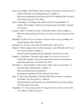 60
Kurtz, H., In Ad Battle, GOP Unleashes Wolves, Democrats Use Ostrich, Washington Post 23
October 2004 [online] www.washingtonpost.com. Available at:
http://www.washingtonpost.com/wp-dyn/articles/A55518-2004Oct22.html [Accessed
21 Feb. 2016]. [Accessed 21 Feb. 2016].
Laub, Z. and Masters, J., The Islamic State. [online] Council on Foreign Relations. 23
February 2015 Available at: http://www.cfr.org/iraq/islamic-state/p14811 [Accessed
25 Feb. 2016].
Leopold, J., Bush's '16 Words' Were False, 19 April 2006 [online] Alternet. Available at:
http://www.alternet.org/story/35133/bush's_'16_words'_were_false [Accessed 24 Feb.
2016].
MacDonald, M. (2014). Overreach: Delusions of Regime Change in Iraq. (Cambridge, MA
Harvard University Press 2014) p336
Machiavelli, N., The Prince. (New York: The Modern Library 2007), pp.126.
Manela, E., Wilson’s Radical Vision for Global Governance, April 2008 [online] MIT Center
for International Studies. Available at:
http://web.mit.edu/cis/pdf/Audit_04_08_Manela.pdf [Accessed 31 Jan. 2016].
Margolis, E., Iraq Invasion: The Road to Folly. [online] The American Conservative 7
October 2002, Available at: http://www.theamericanconservative.com/articles/iraq-
invasion-the-road-to-folly/ [Accessed 21 Feb. 2016].
Mearsheimer, J., Hans Morgenthau and the Iraq war: realism versus neo-conservatism, 18
May 2005 [online] OpenDemocracy. Available at:
https://www.opendemocracy.net/democracy-
americanpower/morgenthau_2522.jsp [Accessed 8 Feb. 2016].
Merry, R., Who Is More Responsible for the Rise of ISIS? Bush or Obama? 17 September
2014 [online] The National Interest. Available at:
http://nationalinterest.org/feature/who-more-responsible-the-rise-isis-bush-or-obama-
11296 [Accessed 25 Feb. 2016].
Morgenthau, H. J., Politics among nations, The Struggle for Power and Peace. 4th ed. (New
York: Alfred A. Knopf 1967), pp.615.
 