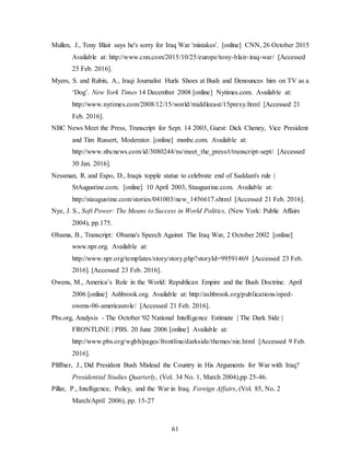 61
Mullen, J., Tony Blair says he's sorry for Iraq War 'mistakes'. [online] CNN, 26 October 2015
Available at: http://www.cnn.com/2015/10/25/europe/tony-blair-iraq-war/ [Accessed
25 Feb. 2016].
Myers, S. and Rubin, A., Iraqi Journalist Hurls Shoes at Bush and Denounces him on TV as a
‘Dog’. New York Times 14 December 2008 [online] Nytimes.com. Available at:
http://www.nytimes.com/2008/12/15/world/middleeast/15prexy.html [Accessed 21
Feb. 2016].
NBC News Meet the Press, Transcript for Sept. 14 2003, Guest: Dick Cheney, Vice President
and Tim Russert, Moderator. [online] msnbc.com. Available at:
http://www.nbcnews.com/id/3080244/ns/meet_the_press/t/transcript-sept/ [Accessed
30 Jan. 2016].
Nessman, R. and Espo, D., Iraqis topple statue to celebrate end of Saddam's rule |
StAugustine.com. [online] 10 April 2003, Staugustine.com. Available at:
http://staugustine.com/stories/041003/new_1456617.shtml [Accessed 21 Feb. 2016].
Nye, J. S., Soft Power: The Means to Success in World Politics, (New York: Public Affairs
2004), pp.175.
Obama, B., Transcript: Obama's Speech Against The Iraq War, 2 October 2002 [online]
www.npr.org. Available at:
http://www.npr.org/templates/story/story.php?storyId=99591469 [Accessed 23 Feb.
2016]. [Accessed 23 Feb. 2016].
Owens, M., America’s Role in the World: Republican Empire and the Bush Doctrine. April
2006 [online] Ashbrook.org. Available at: http://ashbrook.org/publications/oped-
owens-06-americasrole/ [Accessed 21 Feb. 2016].
Pbs.org, Analysis - The October '02 National Intelligence Estimate | The Dark Side |
FRONTLINE | PBS. 20 June 2006 [online] Available at:
http://www.pbs.org/wgbh/pages/frontline/darkside/themes/nie.html [Accessed 9 Feb.
2016].
Pfiffner, J., Did President Bush Mislead the Country in His Arguments for War with Iraq?
Presidential Studies Quarterly, (Vol. 34 No. 1, March 2004),pp 25-46.
Pillar, P., Intelligence, Policy, and the War in Iraq. Foreign Affairs, (Vol. 85, No. 2
March/April 2006), pp. 15-27
 
