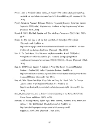 62
PNAC, Letter to President Clinton on Iraq, 26 January 1998 [online] zfacts.com/metaPage.
Available at: http://zfacts.com/metaPage/lib/98-Rumsfeld-Iraq.pdf [Accessed 8 Feb.
2016].
PNAC, Rebuilding America's Defenses: Strategy, Forces and Resources For a New Century,
September 2000 [online] Cryptome.org. Available at: http://cryptome.org/rad.htm
[Accessed 8 Feb. 2016].
Record, J. (2003). The Bush Doctrine and War with Iraq. Parameters, (Vol.33, No.1 2003),
pp.4-21
Rennie, D., That man tried to kill my dad, says Bush, 28 September 2002 [online]
Telegraph.co.uk. Available at:
http://www.telegraph.co.uk/news/worldnews/northamerica/usa/1408573/That-man-
tried-to-kill-my-dad-says-Bush.html [Accessed 1 Mar. 2016].
Rice, C., Dr. Condoleezza Rice Discusses Iraq Reconstruction, 4 April 2003[online]
Georgewbush-whitehouse.archives.gov. Available at: http://georgewbush-
whitehouse.archives.gov/news/releases/2003/04/20030404-12.html [Accessed 12 Feb.
2016].
Rice, C., 2002 Wriston Lecture: A Balance of Power That Favors Freedom | Manhattan
Institute.1 October 2002 [online] Manhattan Institute. Available at:
http://www.manhattan-institute.org/html/2002-wriston-lecture-balance-power-favors-
freedom-5566.html [Accessed 5 Feb. 2016].
Rose, G., What Obama Gets Right, Keep Calm and Carry the Liberal Order On.Foreign
Affairs, [online] 94(5) September/October 2015 Available at:
https://www.foreignaffairs.com/articles/what-obama-gets-right [Accessed 31 Jan.
2016].
Ross, D., Statecraft: And How to Restore America's Standing in the World. (New York:
Farrar, Straus, and Giroux 2007), pp.384
Rumsfeld, D., In Greg Mitchell, 6 years Ago: "Stuff Happens," Rumsfeld Said, Amid Chaos
in Iraq, 11 May 2009 [online] The Huffington Post. Available at:
http://www.huffingtonpost.com/greg-mitchell/6-years-ago-stuff-
happens_b_185691.html [Accessed 12 Feb. 2016].
 