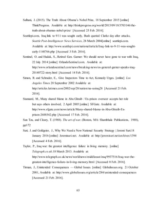 63
Salhani, J. (2015). The Truth About Obama’s Nobel Prize, 18 September 2015 [online]
ThinkProgress. Available at: http://thinkprogress.org/world/2015/09/18/3703146/the-
truth-about-obamas-nobel-prize/ [Accessed 25 Feb. 2016].
Seattlepi.com, Iraq link to 9/11 was sought early, Bush queried Clarke day after attacks,
Seattle Post-Intelligencer News Services, 28 March 2004[online] seattlepi.com.
Available at: http://www.seattlepi.com/national/article/Iraq-link-to-9-11-was-sought-
early-1140766.php [Accessed 3 Feb. 2016].
Sentinel, O. and Hudak, S., Retired Gen. Garner: We should never have gone to war with Iraq,
22 July 2014 [online] OrlandoSentinel.com. Available at:
http://www.orlandosentinel.com/news/breaking-news/os-general-garner-speaks-iraq-
20140722-story.html [Accessed 14 Feb. 2016].
Simon, R. and Schrader, E., Give Inspectors Time to Act, Kennedy Urges. [online] Los
Angeles Times 28 September 2002 Available at:
http://articles.latimes.com/2002/sep/28/nation/na-usiraq28 [Accessed 21 Feb.
2016].
Stannard, M., Many shared blame in Abu Ghraib / Ex-prison overseer accepts her role
but says others involved, 2 April 2005 [online] SFGate. Available at:
http://www.sfgate.com/news/article/Many-shared-blame-in-Abu-Ghraib-Ex-
prison-2688542.php [Accessed 17 Feb. 2016].
Sun Tzu, and Cleary, T. (1988). The art of war. (Boston, MA: Shambhala Publications, 1988),
pp172
Suri, J. and Goldgeier, J., Why We Need a New National Security Strategy | Jeremi Suri.18
January 2016 [online] Jeremisuri.net. Available at: http://jeremisuri.net/archives/1394
[Accessed 4 Feb. 2016].
Taylor, P., Iraq war: the greatest intelligence failure in living memory. [online]
Telegraph.co.uk.18 March 2013. Available at:
http://www.telegraph.co.uk/news/worldnews/middleeast/iraq/9937516/Iraq-war-the-
greatest-intelligence-failure-in-living-memory.html [Accessed 8 Feb. 2016].
Tirman, J., Unintended Consequences — Global Issues. [online] Globalissues.org. 21 October
2001, Available at: http://www.globalissues.org/article/284/unintended-consequences
[Accessed 21 Feb. 2016].
 