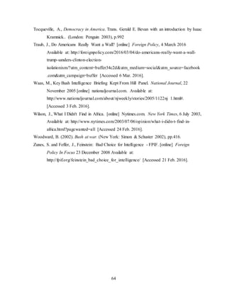64
Tocqueville, A., Democracy in America. Trans. Gerald E. Bevan with an introduction by Isaac
Kramnick.. (London: Penguin 2003), p.992
Traub, J., Do Americans Really Want a Wall? [online] Foreign Policy, 4 March 2016
Available at: http://foreignpolicy.com/2016/03/04/do-americans-really-want-a-wall-
trump-sanders-clinton-election-
isolationism/?utm_content=buffer34c2d&utm_medium=social&utm_source=facebook
.com&utm_campaign=buffer [Accessed 6 Mar. 2016].
Waas, M., Key Bush Intelligence Briefing Kept From Hill Panel. National Journal, 22
November 2005 [online] nationaljournal.com. Available at:
http://www.nationaljournal.com/about/njweekly/stories/2005/1122nj 1.html#.
[Accessed 3 Feb. 2016].
Wilson, J., What I Didn't Find in Africa. [online] Nytimes.com. New York Times, 6 July 2003,
Available at: http://www.nytimes.com/2003/07/06/opinion/what-i-didn-t-find-in-
africa.html?pagewanted=all [Accessed 24 Feb. 2016].
Woodward, B. (2002). Bush at war. (New York: Simon & Schuster 2002), pp.416.
Zunes, S. and Feffer, J., Feinstein: Bad Choice for Intelligence - FPIF. [online] Foreign
Policy In Focus 23 December 2008 Available at:
http://fpif.org/feinstein_bad_choice_for_intelligence/ [Accessed 21 Feb. 2016].
 