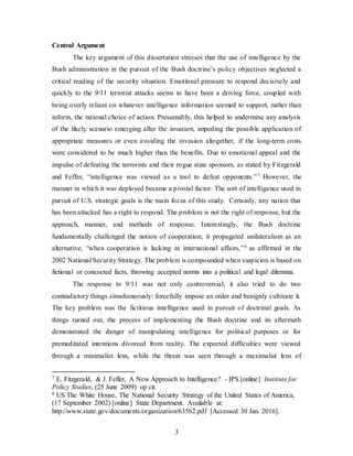 3
Central Argument
The key argument of this dissertation stresses that the use of intelligence by the
Bush administration in the pursuit of the Bush doctrine’s policy objectives neglected a
critical reading of the security situation. Emotional pressure to respond decisively and
quickly to the 9/11 terrorist attacks seems to have been a driving force, coupled with
being overly reliant on whatever intelligence information seemed to support, rather than
inform, the rational choice of action. Presumably, this helped to undermine any analysis
of the likely scenario emerging after the invasion, impeding the possible application of
appropriate measures or even avoiding the invasion altogether, if the long-term costs
were considered to be much higher than the benefits. Due to emotional appeal and the
impulse of defeating the terrorists and their rogue state sponsors, as stated by Fitzgerald
and Feffer, “intelligence was viewed as a tool to defeat opponents.”7 However, the
manner in which it was deployed became a pivotal factor. The sort of intelligence used in
pursuit of U.S. strategic goals is the main focus of this study. Certainly, any nation that
has been attacked has a right to respond. The problem is not the right of response, but the
approach, manner, and methods of response. Interestingly, the Bush doctrine
fundamentally challenged the notion of cooperation; it propagated unilateralism as an
alternative, “when cooperation is lacking in international affairs,”8 as affirmed in the
2002 National Security Strategy. The problem is compounded when suspicion is based on
fictional or concocted facts, throwing accepted norms into a political and legal dilemma.
The response to 9/11 was not only controversial; it also tried to do two
contradictory things simultaneously: forcefully impose an order and benignly cultivate it.
The key problem was the fictitious intelligence used in pursuit of doctrinal goals. As
things turned out, the process of implementing the Bush doctrine and its aftermath
demonstrated the danger of manipulating intelligence for political purposes or for
premeditated intentions divorced from reality. The expected difficulties were viewed
through a minimalist lens, while the threat was seen through a maximalist lens of
7 E. Fitzgerald, & J. Feffer, A New Approach to Intelligence? - IPS.[online] Institute for
Policy Studies, (25 June 2009) op cit.
8 US The White House, The National Security Strategy of the United States of America,
(17 September 2002) [online] State Department. Available at:
http://www.state.gov/documents/organization/63562.pdf [Accessed 30 Jan. 2016].
 