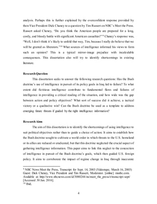 4
analysis. Perhaps this is further explained by the overconfident response provided by
then-Vice President Dick Chaney to a question by Tim Russert on NBC’s Meet the Press.
Russert asked Cheney, “Do you think the American people are prepared for a long,
costly, and bloody battle with significant American casualties?”9 Chaney’s response was,
“Well, I don’t think it’s likely to unfold that way, Tim, because I really do believe that we
will be greeted as liberators.”10 What sources of intelligence informed his views to form
such an opinion? This is a typical mirror-image prejudice with incalculable
consequences. This dissertation also will try to identify shortcomings in existing
literature.
ResearchQuestion
This dissertation seeks to answer the following research questions: Has the Bush
doctrine’s use of intelligence in pursuit of its policy goals in Iraq led to failure? To what
extent did fictitious intelligence contribute to fundamental flaws and failures of
intelligence in providing a critical reading of the situation, and how wide was the gap
between action and policy objectives? What sort of success did it achieve, a tactical
victory or a qualitative win? Can the Bush doctrine be used as a template to address
emerging future threats if guided by the right intelligence information?
ResearchAims
The aim of this dissertation is to identify the shortcomings of using intelligence to
suit political objectives rather than to guide a choice of action. It aims to establish how
the Bush doctrine sought to cultivate a world order in which threats to the U.S. homeland
or its allies are reduced or eradicated, but that this doctrine neglected the crucial aspect of
gathering intelligence information. This paper aims to link this neglect to the concoction
of intelligence in pursuit of the Bush doctrine’s goals, which then guided U.S. foreign
policy. It aims to corroborate the impact of regime change in Iraq through inaccurate
9 NBC News Meet the Press, Transcript for Sept. 14, 2003 (Videotape, March 16, 2003)
Guest: Dick Cheney, Vice President and Tim Russert, Moderator. [online] msnbc.com.
Available at: http://www.nbcnews.com/id/3080244/ns/meet_the_press/t/transcript-sept/
[Accessed 30 Jan. 2016].
10 Ibid,
 