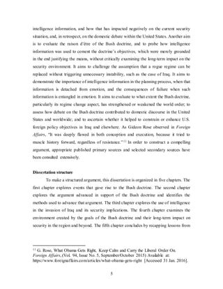 5
intelligence information, and how that has impacted negatively on the current security
situation, and, in retrospect, on the domestic debate within the United States. Another aim
is to evaluate the raison d’être of the Bush doctrine, and to probe how intelligence
information was used to cement the doctrine’s objectives, which were merely grounded
in the end justifying the means, without critically examining the long-term impact on the
security environment. It aims to challenge the assumption that a rogue regime can be
replaced without triggering unnecessary instability, such as the case of Iraq. It aims to
demonstrate the importance of intelligence information in the planning process, when that
information is detached from emotion, and the consequences of failure when such
information is entangled in emotion. It aims to evaluate to what extent the Bush doctrine,
particularly its regime change aspect, has strengthened or weakened the world order; to
assess how debate on the Bush doctrine contributed to domestic discourse in the United
States and worldwide; and to ascertain whether it helped to constrain or enhance U.S.
foreign policy objectives in Iraq and elsewhere. As Gideon Rose observed in Foreign
Affairs, “It was deeply flawed in both conception and execution, because it tried to
muscle history forward, regardless of resistance.”11 In order to construct a compelling
argument, appropriate published primary sources and selected secondary sources have
been consulted extensively.
Dissertation structure
To make a structured argument, this dissertation is organized in five chapters. The
first chapter explores events that gave rise to the Bush doctrine. The second chapter
explores the argument advanced in support of the Bush doctrine and identifies the
methods used to advance that argument. The third chapter explores the use of intelligence
in the invasion of Iraq and its security implications. The fourth chapter examines the
environment created by the goals of the Bush doctrine and their long-term impact on
security in the region and beyond. The fifth chapter concludes by recapping lessons from
11 G. Rose, What Obama Gets Right, Keep Calm and Carry the Liberal Order On.
Foreign Affairs, (Vol. 94, Issue No. 5, September/October 2015) Available at:
https://www.foreignaffairs.com/articles/what-obama-gets-right [Accessed 31 Jan. 2016].
 