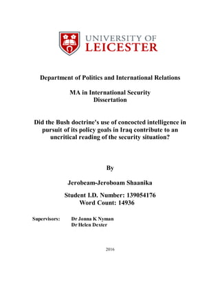 Department of Politics and International Relations
MA in International Security
Dissertation
Did the Bush doctrine's use of concocted intelligence in
pursuit of its policy goals in Iraq contribute to an
uncritical reading of the security situation?
By
Jerobeam-Jeroboam Shaanika
Student I.D. Number: 139054176
Word Count: 14936
Supervisors: Dr Jonna K Nyman
Dr Helen Dexter
2016
 