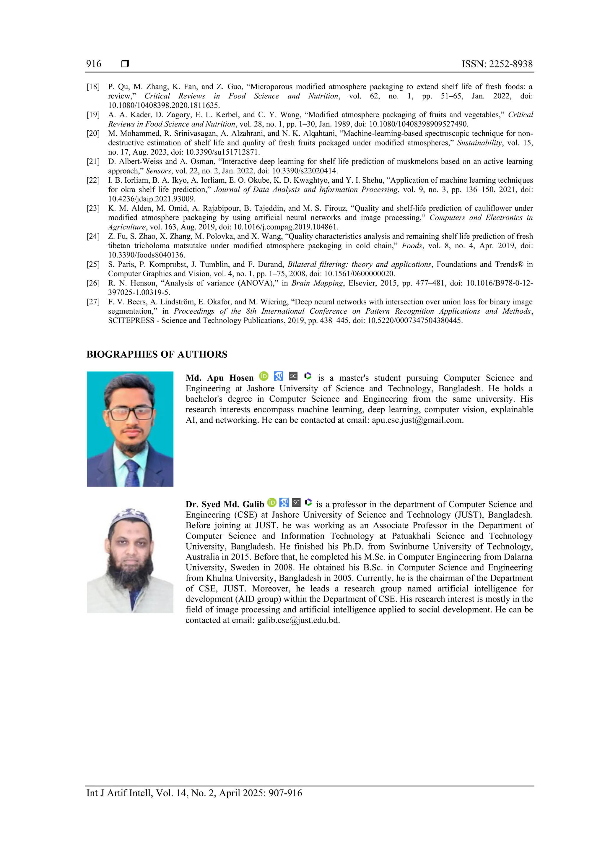  ISSN: 2252-8938
Int J Artif Intell, Vol. 14, No. 2, April 2025: 907-916
916
[18] P. Qu, M. Zhang, K. Fan, and Z. Guo, “Microporous modified atmosphere packaging to extend shelf life of fresh foods: a
review,” Critical Reviews in Food Science and Nutrition, vol. 62, no. 1, pp. 51–65, Jan. 2022, doi:
10.1080/10408398.2020.1811635.
[19] A. A. Kader, D. Zagory, E. L. Kerbel, and C. Y. Wang, “Modified atmosphere packaging of fruits and vegetables,” Critical
Reviews in Food Science and Nutrition, vol. 28, no. 1, pp. 1–30, Jan. 1989, doi: 10.1080/10408398909527490.
[20] M. Mohammed, R. Srinivasagan, A. Alzahrani, and N. K. Alqahtani, “Machine-learning-based spectroscopic technique for non-
destructive estimation of shelf life and quality of fresh fruits packaged under modified atmospheres,” Sustainability, vol. 15,
no. 17, Aug. 2023, doi: 10.3390/su151712871.
[21] D. Albert-Weiss and A. Osman, “Interactive deep learning for shelf life prediction of muskmelons based on an active learning
approach,” Sensors, vol. 22, no. 2, Jan. 2022, doi: 10.3390/s22020414.
[22] I. B. Iorliam, B. A. Ikyo, A. Iorliam, E. O. Okube, K. D. Kwaghtyo, and Y. I. Shehu, “Application of machine learning techniques
for okra shelf life prediction,” Journal of Data Analysis and Information Processing, vol. 9, no. 3, pp. 136–150, 2021, doi:
10.4236/jdaip.2021.93009.
[23] K. M. Alden, M. Omid, A. Rajabipour, B. Tajeddin, and M. S. Firouz, “Quality and shelf-life prediction of cauliflower under
modified atmosphere packaging by using artificial neural networks and image processing,” Computers and Electronics in
Agriculture, vol. 163, Aug. 2019, doi: 10.1016/j.compag.2019.104861.
[24] Z. Fu, S. Zhao, X. Zhang, M. Polovka, and X. Wang, “Quality characteristics analysis and remaining shelf life prediction of fresh
tibetan tricholoma matsutake under modified atmosphere packaging in cold chain,” Foods, vol. 8, no. 4, Apr. 2019, doi:
10.3390/foods8040136.
[25] S. Paris, P. Kornprobst, J. Tumblin, and F. Durand, Bilateral filtering: theory and applications, Foundations and Trends® in
Computer Graphics and Vision, vol. 4, no. 1, pp. 1–75, 2008, doi: 10.1561/0600000020.
[26] R. N. Henson, “Analysis of variance (ANOVA),” in Brain Mapping, Elsevier, 2015, pp. 477–481, doi: 10.1016/B978-0-12-
397025-1.00319-5.
[27] F. V. Beers, A. Lindström, E. Okafor, and M. Wiering, “Deep neural networks with intersection over union loss for binary image
segmentation,” in Proceedings of the 8th International Conference on Pattern Recognition Applications and Methods,
SCITEPRESS - Science and Technology Publications, 2019, pp. 438–445, doi: 10.5220/0007347504380445.
BIOGRAPHIES OF AUTHORS
Md. Apu Hosen is a master's student pursuing Computer Science and
Engineering at Jashore University of Science and Technology, Bangladesh. He holds a
bachelor's degree in Computer Science and Engineering from the same university. His
research interests encompass machine learning, deep learning, computer vision, explainable
AI, and networking. He can be contacted at email: apu.cse.just@gmail.com.
Dr. Syed Md. Galib is a professor in the department of Computer Science and
Engineering (CSE) at Jashore University of Science and Technology (JUST), Bangladesh.
Before joining at JUST, he was working as an Associate Professor in the Department of
Computer Science and Information Technology at Patuakhali Science and Technology
University, Bangladesh. He finished his Ph.D. from Swinburne University of Technology,
Australia in 2015. Before that, he completed his M.Sc. in Computer Engineering from Dalarna
University, Sweden in 2008. He obtained his B.Sc. in Computer Science and Engineering
from Khulna University, Bangladesh in 2005. Currently, he is the chairman of the Department
of CSE, JUST. Moreover, he leads a research group named artificial intelligence for
development (AID group) within the Department of CSE. His research interest is mostly in the
field of image processing and artificial intelligence applied to social development. He can be
contacted at email: galib.cse@just.edu.bd.
 
