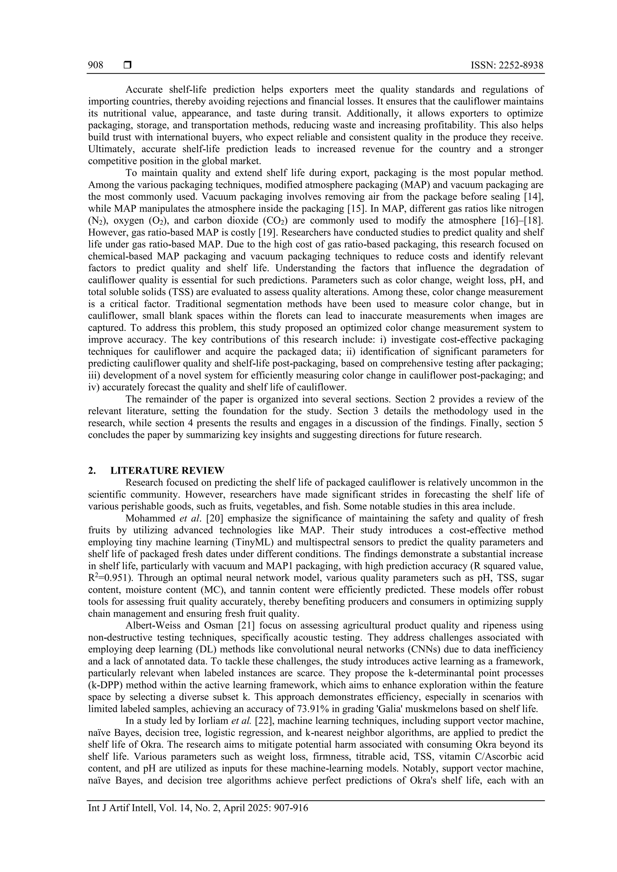  ISSN: 2252-8938
Int J Artif Intell, Vol. 14, No. 2, April 2025: 907-916
908
Accurate shelf-life prediction helps exporters meet the quality standards and regulations of
importing countries, thereby avoiding rejections and financial losses. It ensures that the cauliflower maintains
its nutritional value, appearance, and taste during transit. Additionally, it allows exporters to optimize
packaging, storage, and transportation methods, reducing waste and increasing profitability. This also helps
build trust with international buyers, who expect reliable and consistent quality in the produce they receive.
Ultimately, accurate shelf-life prediction leads to increased revenue for the country and a stronger
competitive position in the global market.
To maintain quality and extend shelf life during export, packaging is the most popular method.
Among the various packaging techniques, modified atmosphere packaging (MAP) and vacuum packaging are
the most commonly used. Vacuum packaging involves removing air from the package before sealing [14],
while MAP manipulates the atmosphere inside the packaging [15]. In MAP, different gas ratios like nitrogen
(N2), oxygen (O2), and carbon dioxide (CO2) are commonly used to modify the atmosphere [16]–[18].
However, gas ratio-based MAP is costly [19]. Researchers have conducted studies to predict quality and shelf
life under gas ratio-based MAP. Due to the high cost of gas ratio-based packaging, this research focused on
chemical-based MAP packaging and vacuum packaging techniques to reduce costs and identify relevant
factors to predict quality and shelf life. Understanding the factors that influence the degradation of
cauliflower quality is essential for such predictions. Parameters such as color change, weight loss, pH, and
total soluble solids (TSS) are evaluated to assess quality alterations. Among these, color change measurement
is a critical factor. Traditional segmentation methods have been used to measure color change, but in
cauliflower, small blank spaces within the florets can lead to inaccurate measurements when images are
captured. To address this problem, this study proposed an optimized color change measurement system to
improve accuracy. The key contributions of this research include: i) investigate cost-effective packaging
techniques for cauliflower and acquire the packaged data; ii) identification of significant parameters for
predicting cauliflower quality and shelf-life post-packaging, based on comprehensive testing after packaging;
iii) development of a novel system for efficiently measuring color change in cauliflower post-packaging; and
iv) accurately forecast the quality and shelf life of cauliflower.
The remainder of the paper is organized into several sections. Section 2 provides a review of the
relevant literature, setting the foundation for the study. Section 3 details the methodology used in the
research, while section 4 presents the results and engages in a discussion of the findings. Finally, section 5
concludes the paper by summarizing key insights and suggesting directions for future research.
2. LITERATURE REVIEW
Research focused on predicting the shelf life of packaged cauliflower is relatively uncommon in the
scientific community. However, researchers have made significant strides in forecasting the shelf life of
various perishable goods, such as fruits, vegetables, and fish. Some notable studies in this area include.
Mohammed et al. [20] emphasize the significance of maintaining the safety and quality of fresh
fruits by utilizing advanced technologies like MAP. Their study introduces a cost-effective method
employing tiny machine learning (TinyML) and multispectral sensors to predict the quality parameters and
shelf life of packaged fresh dates under different conditions. The findings demonstrate a substantial increase
in shelf life, particularly with vacuum and MAP1 packaging, with high prediction accuracy (R squared value,
R2
=0.951). Through an optimal neural network model, various quality parameters such as pH, TSS, sugar
content, moisture content (MC), and tannin content were efficiently predicted. These models offer robust
tools for assessing fruit quality accurately, thereby benefiting producers and consumers in optimizing supply
chain management and ensuring fresh fruit quality.
Albert-Weiss and Osman [21] focus on assessing agricultural product quality and ripeness using
non-destructive testing techniques, specifically acoustic testing. They address challenges associated with
employing deep learning (DL) methods like convolutional neural networks (CNNs) due to data inefficiency
and a lack of annotated data. To tackle these challenges, the study introduces active learning as a framework,
particularly relevant when labeled instances are scarce. They propose the k-determinantal point processes
(k-DPP) method within the active learning framework, which aims to enhance exploration within the feature
space by selecting a diverse subset k. This approach demonstrates efficiency, especially in scenarios with
limited labeled samples, achieving an accuracy of 73.91% in grading 'Galia' muskmelons based on shelf life.
In a study led by Iorliam et al. [22], machine learning techniques, including support vector machine,
naïve Bayes, decision tree, logistic regression, and k-nearest neighbor algorithms, are applied to predict the
shelf life of Okra. The research aims to mitigate potential harm associated with consuming Okra beyond its
shelf life. Various parameters such as weight loss, firmness, titrable acid, TSS, vitamin C/Ascorbic acid
content, and pH are utilized as inputs for these machine-learning models. Notably, support vector machine,
naïve Bayes, and decision tree algorithms achieve perfect predictions of Okra's shelf life, each with an
 