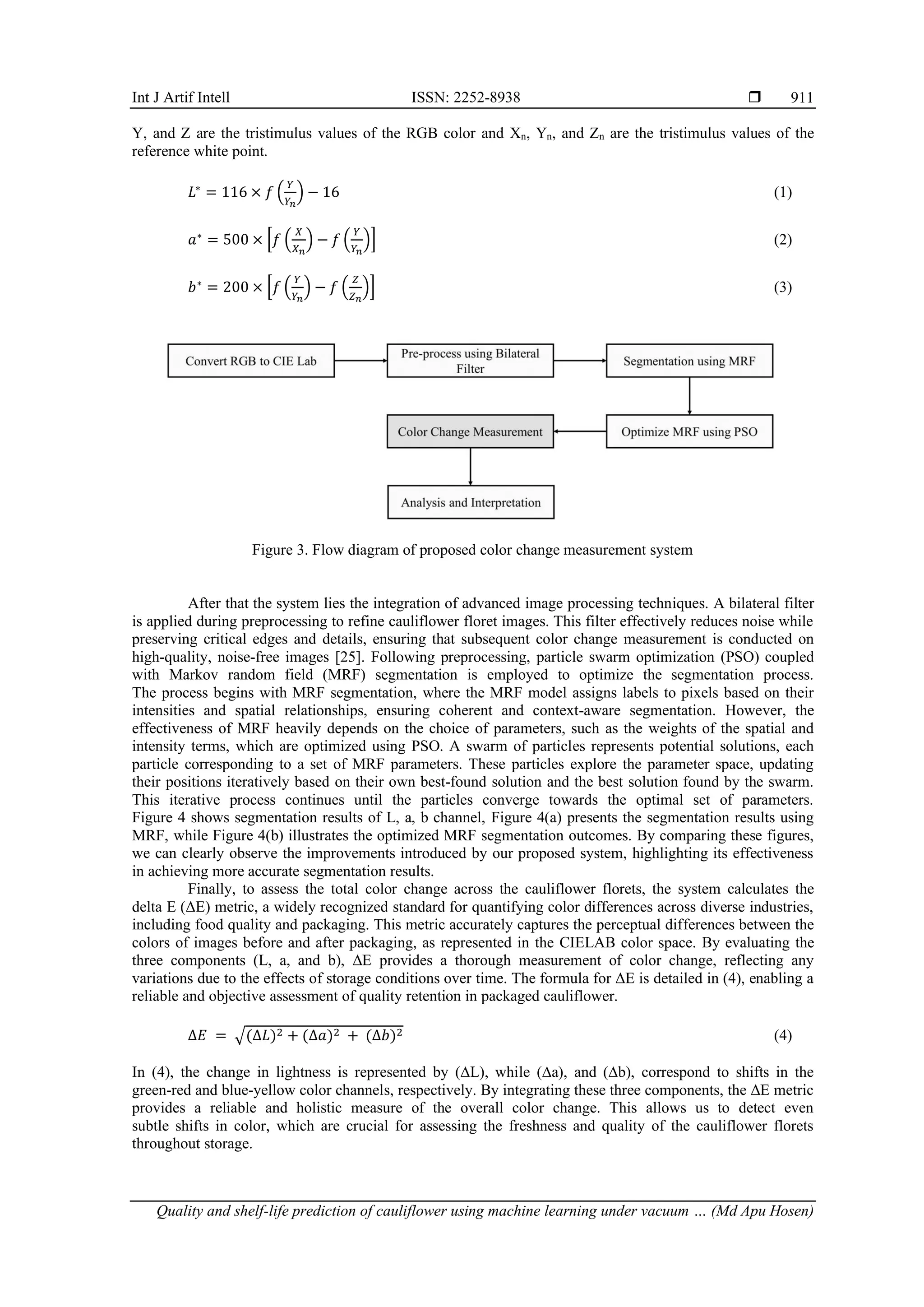 Int J Artif Intell ISSN: 2252-8938 
Quality and shelf-life prediction of cauliflower using machine learning under vacuum … (Md Apu Hosen)
911
Y, and Z are the tristimulus values of the RGB color and Xn, Yn, and Zn are the tristimulus values of the
reference white point.
𝐿∗
= 116 × 𝑓 (
𝑌
𝑌𝑛
) − 16 (1)
𝑎∗
= 500 × [𝑓 (
𝑋
𝑋𝑛
) − 𝑓 (
𝑌
𝑌𝑛
)] (2)
𝑏∗
= 200 × [𝑓 (
𝑌
𝑌𝑛
) − 𝑓 (
𝑍
𝑍𝑛
)] (3)
Figure 3. Flow diagram of proposed color change measurement system
After that the system lies the integration of advanced image processing techniques. A bilateral filter
is applied during preprocessing to refine cauliflower floret images. This filter effectively reduces noise while
preserving critical edges and details, ensuring that subsequent color change measurement is conducted on
high-quality, noise-free images [25]. Following preprocessing, particle swarm optimization (PSO) coupled
with Markov random field (MRF) segmentation is employed to optimize the segmentation process.
The process begins with MRF segmentation, where the MRF model assigns labels to pixels based on their
intensities and spatial relationships, ensuring coherent and context-aware segmentation. However, the
effectiveness of MRF heavily depends on the choice of parameters, such as the weights of the spatial and
intensity terms, which are optimized using PSO. A swarm of particles represents potential solutions, each
particle corresponding to a set of MRF parameters. These particles explore the parameter space, updating
their positions iteratively based on their own best-found solution and the best solution found by the swarm.
This iterative process continues until the particles converge towards the optimal set of parameters.
Figure 4 shows segmentation results of L, a, b channel, Figure 4(a) presents the segmentation results using
MRF, while Figure 4(b) illustrates the optimized MRF segmentation outcomes. By comparing these figures,
we can clearly observe the improvements introduced by our proposed system, highlighting its effectiveness
in achieving more accurate segmentation results.
Finally, to assess the total color change across the cauliflower florets, the system calculates the
delta E (ΔE) metric, a widely recognized standard for quantifying color differences across diverse industries,
including food quality and packaging. This metric accurately captures the perceptual differences between the
colors of images before and after packaging, as represented in the CIELAB color space. By evaluating the
three components (L, a, and b), ΔE provides a thorough measurement of color change, reflecting any
variations due to the effects of storage conditions over time. The formula for ΔE is detailed in (4), enabling a
reliable and objective assessment of quality retention in packaged cauliflower.
∆𝐸 = √(∆𝐿)2 + (∆𝑎)2 + (∆𝑏)2 (4)
In (4), the change in lightness is represented by (∆L), while (∆a), and (∆b), correspond to shifts in the
green-red and blue-yellow color channels, respectively. By integrating these three components, the ΔE metric
provides a reliable and holistic measure of the overall color change. This allows us to detect even
subtle shifts in color, which are crucial for assessing the freshness and quality of the cauliflower florets
throughout storage.
 