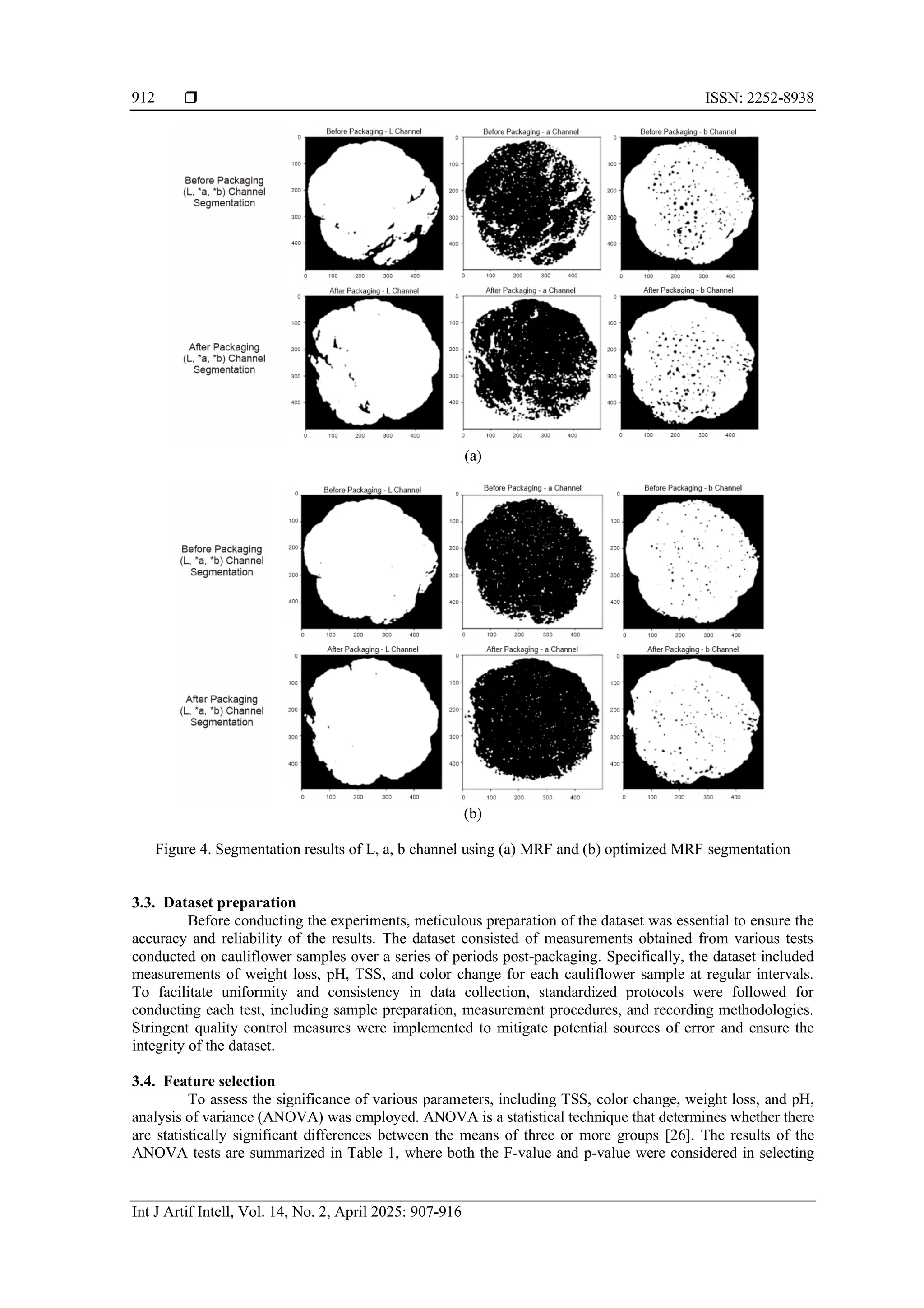  ISSN: 2252-8938
Int J Artif Intell, Vol. 14, No. 2, April 2025: 907-916
912
(a)
(b)
Figure 4. Segmentation results of L, a, b channel using (a) MRF and (b) optimized MRF segmentation
3.3. Dataset preparation
Before conducting the experiments, meticulous preparation of the dataset was essential to ensure the
accuracy and reliability of the results. The dataset consisted of measurements obtained from various tests
conducted on cauliflower samples over a series of periods post-packaging. Specifically, the dataset included
measurements of weight loss, pH, TSS, and color change for each cauliflower sample at regular intervals.
To facilitate uniformity and consistency in data collection, standardized protocols were followed for
conducting each test, including sample preparation, measurement procedures, and recording methodologies.
Stringent quality control measures were implemented to mitigate potential sources of error and ensure the
integrity of the dataset.
3.4. Feature selection
To assess the significance of various parameters, including TSS, color change, weight loss, and pH,
analysis of variance (ANOVA) was employed. ANOVA is a statistical technique that determines whether there
are statistically significant differences between the means of three or more groups [26]. The results of the
ANOVA tests are summarized in Table 1, where both the F-value and p-value were considered in selecting
 