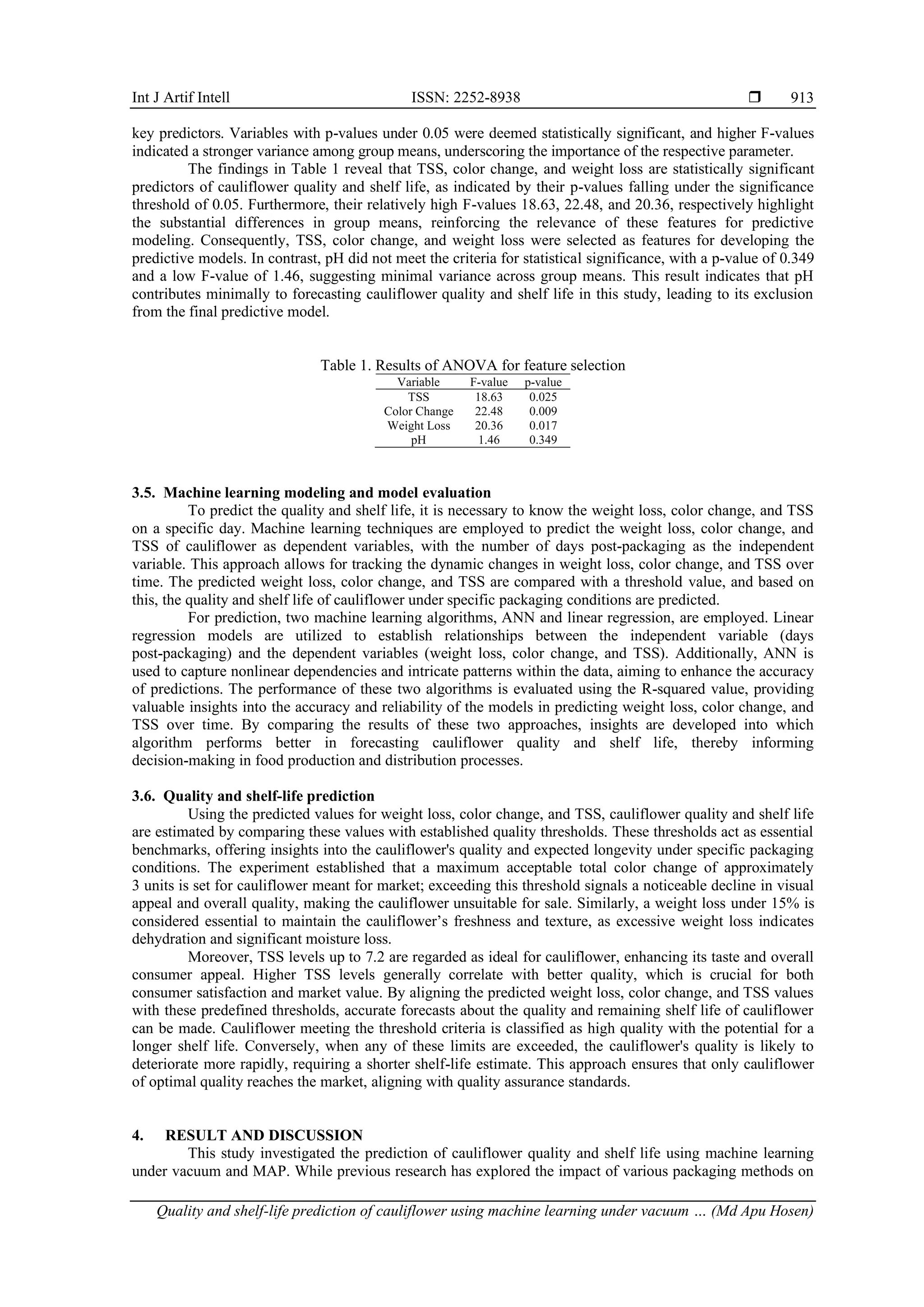 Int J Artif Intell ISSN: 2252-8938 
Quality and shelf-life prediction of cauliflower using machine learning under vacuum … (Md Apu Hosen)
913
key predictors. Variables with p-values under 0.05 were deemed statistically significant, and higher F-values
indicated a stronger variance among group means, underscoring the importance of the respective parameter.
The findings in Table 1 reveal that TSS, color change, and weight loss are statistically significant
predictors of cauliflower quality and shelf life, as indicated by their p-values falling under the significance
threshold of 0.05. Furthermore, their relatively high F-values 18.63, 22.48, and 20.36, respectively highlight
the substantial differences in group means, reinforcing the relevance of these features for predictive
modeling. Consequently, TSS, color change, and weight loss were selected as features for developing the
predictive models. In contrast, pH did not meet the criteria for statistical significance, with a p-value of 0.349
and a low F-value of 1.46, suggesting minimal variance across group means. This result indicates that pH
contributes minimally to forecasting cauliflower quality and shelf life in this study, leading to its exclusion
from the final predictive model.
Table 1. Results of ANOVA for feature selection
Variable F-value p-value
TSS 18.63 0.025
Color Change 22.48 0.009
Weight Loss 20.36 0.017
pH 1.46 0.349
3.5. Machine learning modeling and model evaluation
To predict the quality and shelf life, it is necessary to know the weight loss, color change, and TSS
on a specific day. Machine learning techniques are employed to predict the weight loss, color change, and
TSS of cauliflower as dependent variables, with the number of days post-packaging as the independent
variable. This approach allows for tracking the dynamic changes in weight loss, color change, and TSS over
time. The predicted weight loss, color change, and TSS are compared with a threshold value, and based on
this, the quality and shelf life of cauliflower under specific packaging conditions are predicted.
For prediction, two machine learning algorithms, ANN and linear regression, are employed. Linear
regression models are utilized to establish relationships between the independent variable (days
post-packaging) and the dependent variables (weight loss, color change, and TSS). Additionally, ANN is
used to capture nonlinear dependencies and intricate patterns within the data, aiming to enhance the accuracy
of predictions. The performance of these two algorithms is evaluated using the R-squared value, providing
valuable insights into the accuracy and reliability of the models in predicting weight loss, color change, and
TSS over time. By comparing the results of these two approaches, insights are developed into which
algorithm performs better in forecasting cauliflower quality and shelf life, thereby informing
decision-making in food production and distribution processes.
3.6. Quality and shelf-life prediction
Using the predicted values for weight loss, color change, and TSS, cauliflower quality and shelf life
are estimated by comparing these values with established quality thresholds. These thresholds act as essential
benchmarks, offering insights into the cauliflower's quality and expected longevity under specific packaging
conditions. The experiment established that a maximum acceptable total color change of approximately
3 units is set for cauliflower meant for market; exceeding this threshold signals a noticeable decline in visual
appeal and overall quality, making the cauliflower unsuitable for sale. Similarly, a weight loss under 15% is
considered essential to maintain the cauliflower’s freshness and texture, as excessive weight loss indicates
dehydration and significant moisture loss.
Moreover, TSS levels up to 7.2 are regarded as ideal for cauliflower, enhancing its taste and overall
consumer appeal. Higher TSS levels generally correlate with better quality, which is crucial for both
consumer satisfaction and market value. By aligning the predicted weight loss, color change, and TSS values
with these predefined thresholds, accurate forecasts about the quality and remaining shelf life of cauliflower
can be made. Cauliflower meeting the threshold criteria is classified as high quality with the potential for a
longer shelf life. Conversely, when any of these limits are exceeded, the cauliflower's quality is likely to
deteriorate more rapidly, requiring a shorter shelf-life estimate. This approach ensures that only cauliflower
of optimal quality reaches the market, aligning with quality assurance standards.
4. RESULT AND DISCUSSION
This study investigated the prediction of cauliflower quality and shelf life using machine learning
under vacuum and MAP. While previous research has explored the impact of various packaging methods on
 