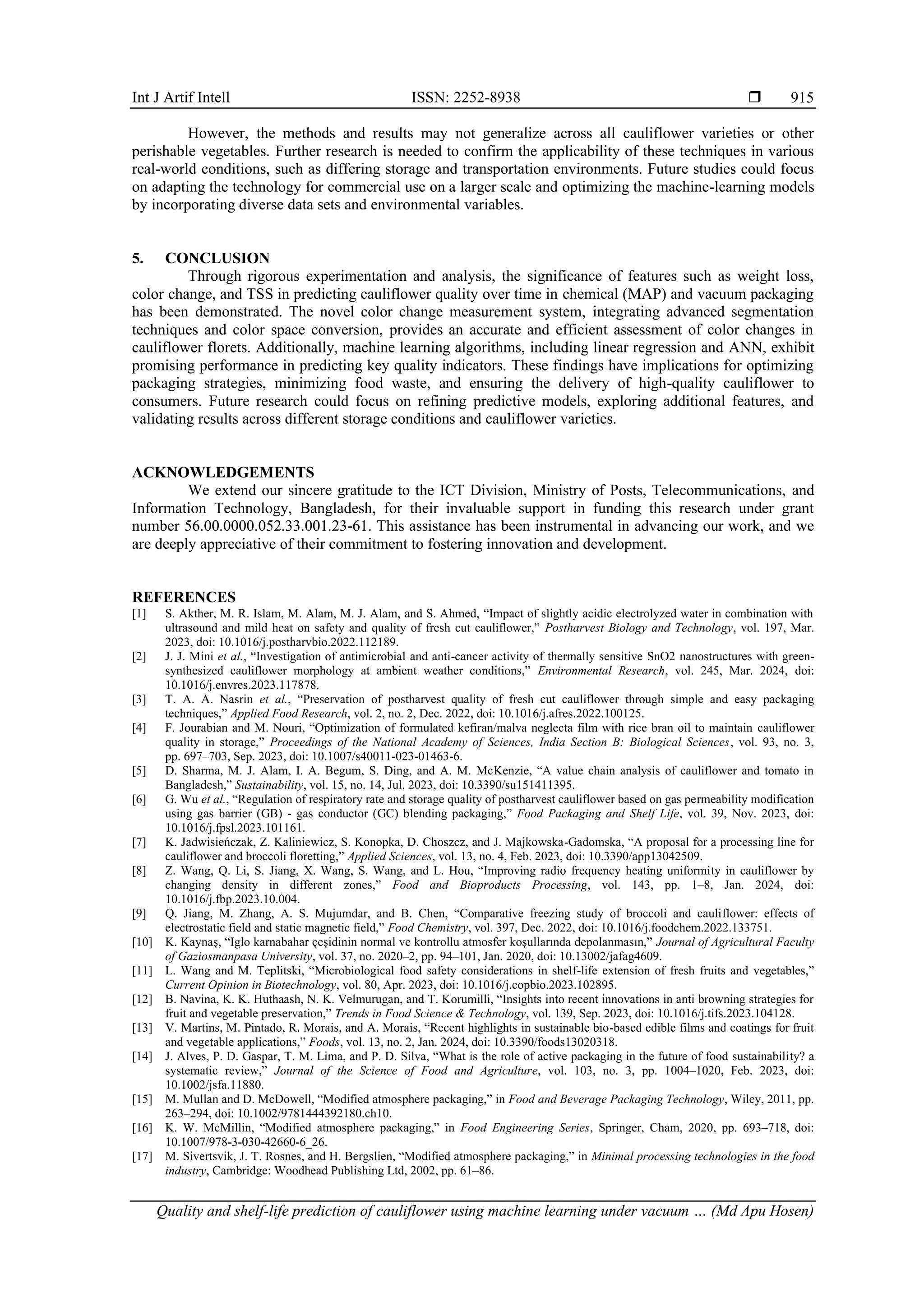 Int J Artif Intell ISSN: 2252-8938 
Quality and shelf-life prediction of cauliflower using machine learning under vacuum … (Md Apu Hosen)
915
However, the methods and results may not generalize across all cauliflower varieties or other
perishable vegetables. Further research is needed to confirm the applicability of these techniques in various
real-world conditions, such as differing storage and transportation environments. Future studies could focus
on adapting the technology for commercial use on a larger scale and optimizing the machine-learning models
by incorporating diverse data sets and environmental variables.
5. CONCLUSION
Through rigorous experimentation and analysis, the significance of features such as weight loss,
color change, and TSS in predicting cauliflower quality over time in chemical (MAP) and vacuum packaging
has been demonstrated. The novel color change measurement system, integrating advanced segmentation
techniques and color space conversion, provides an accurate and efficient assessment of color changes in
cauliflower florets. Additionally, machine learning algorithms, including linear regression and ANN, exhibit
promising performance in predicting key quality indicators. These findings have implications for optimizing
packaging strategies, minimizing food waste, and ensuring the delivery of high-quality cauliflower to
consumers. Future research could focus on refining predictive models, exploring additional features, and
validating results across different storage conditions and cauliflower varieties.
ACKNOWLEDGEMENTS
We extend our sincere gratitude to the ICT Division, Ministry of Posts, Telecommunications, and
Information Technology, Bangladesh, for their invaluable support in funding this research under grant
number 56.00.0000.052.33.001.23-61. This assistance has been instrumental in advancing our work, and we
are deeply appreciative of their commitment to fostering innovation and development.
REFERENCES
[1] S. Akther, M. R. Islam, M. Alam, M. J. Alam, and S. Ahmed, “Impact of slightly acidic electrolyzed water in combination with
ultrasound and mild heat on safety and quality of fresh cut cauliflower,” Postharvest Biology and Technology, vol. 197, Mar.
2023, doi: 10.1016/j.postharvbio.2022.112189.
[2] J. J. Mini et al., “Investigation of antimicrobial and anti-cancer activity of thermally sensitive SnO2 nanostructures with green-
synthesized cauliflower morphology at ambient weather conditions,” Environmental Research, vol. 245, Mar. 2024, doi:
10.1016/j.envres.2023.117878.
[3] T. A. A. Nasrin et al., “Preservation of postharvest quality of fresh cut cauliflower through simple and easy packaging
techniques,” Applied Food Research, vol. 2, no. 2, Dec. 2022, doi: 10.1016/j.afres.2022.100125.
[4] F. Jourabian and M. Nouri, “Optimization of formulated kefiran/malva neglecta film with rice bran oil to maintain cauliflower
quality in storage,” Proceedings of the National Academy of Sciences, India Section B: Biological Sciences, vol. 93, no. 3,
pp. 697–703, Sep. 2023, doi: 10.1007/s40011-023-01463-6.
[5] D. Sharma, M. J. Alam, I. A. Begum, S. Ding, and A. M. McKenzie, “A value chain analysis of cauliflower and tomato in
Bangladesh,” Sustainability, vol. 15, no. 14, Jul. 2023, doi: 10.3390/su151411395.
[6] G. Wu et al., “Regulation of respiratory rate and storage quality of postharvest cauliflower based on gas permeability modification
using gas barrier (GB) - gas conductor (GC) blending packaging,” Food Packaging and Shelf Life, vol. 39, Nov. 2023, doi:
10.1016/j.fpsl.2023.101161.
[7] K. Jadwisieńczak, Z. Kaliniewicz, S. Konopka, D. Choszcz, and J. Majkowska-Gadomska, “A proposal for a processing line for
cauliflower and broccoli floretting,” Applied Sciences, vol. 13, no. 4, Feb. 2023, doi: 10.3390/app13042509.
[8] Z. Wang, Q. Li, S. Jiang, X. Wang, S. Wang, and L. Hou, “Improving radio frequency heating uniformity in cauliflower by
changing density in different zones,” Food and Bioproducts Processing, vol. 143, pp. 1–8, Jan. 2024, doi:
10.1016/j.fbp.2023.10.004.
[9] Q. Jiang, M. Zhang, A. S. Mujumdar, and B. Chen, “Comparative freezing study of broccoli and cauliflower: effects of
electrostatic field and static magnetic field,” Food Chemistry, vol. 397, Dec. 2022, doi: 10.1016/j.foodchem.2022.133751.
[10] K. Kaynaş, “Iglo karnabahar çeşidinin normal ve kontrollu atmosfer koşullarında depolanmasın,” Journal of Agricultural Faculty
of Gaziosmanpasa University, vol. 37, no. 2020–2, pp. 94–101, Jan. 2020, doi: 10.13002/jafag4609.
[11] L. Wang and M. Teplitski, “Microbiological food safety considerations in shelf-life extension of fresh fruits and vegetables,”
Current Opinion in Biotechnology, vol. 80, Apr. 2023, doi: 10.1016/j.copbio.2023.102895.
[12] B. Navina, K. K. Huthaash, N. K. Velmurugan, and T. Korumilli, “Insights into recent innovations in anti browning strategies for
fruit and vegetable preservation,” Trends in Food Science & Technology, vol. 139, Sep. 2023, doi: 10.1016/j.tifs.2023.104128.
[13] V. Martins, M. Pintado, R. Morais, and A. Morais, “Recent highlights in sustainable bio-based edible films and coatings for fruit
and vegetable applications,” Foods, vol. 13, no. 2, Jan. 2024, doi: 10.3390/foods13020318.
[14] J. Alves, P. D. Gaspar, T. M. Lima, and P. D. Silva, “What is the role of active packaging in the future of food sustainability? a
systematic review,” Journal of the Science of Food and Agriculture, vol. 103, no. 3, pp. 1004–1020, Feb. 2023, doi:
10.1002/jsfa.11880.
[15] M. Mullan and D. McDowell, “Modified atmosphere packaging,” in Food and Beverage Packaging Technology, Wiley, 2011, pp.
263–294, doi: 10.1002/9781444392180.ch10.
[16] K. W. McMillin, “Modified atmosphere packaging,” in Food Engineering Series, Springer, Cham, 2020, pp. 693–718, doi:
10.1007/978-3-030-42660-6_26.
[17] M. Sivertsvik, J. T. Rosnes, and H. Bergslien, “Modified atmosphere packaging,” in Minimal processing technologies in the food
industry, Cambridge: Woodhead Publishing Ltd, 2002, pp. 61–86.
 