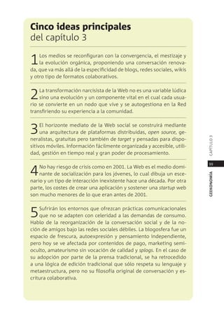 cinco ideas principales
del capítulo 3

1   los medios se reconfiguran con la convergencia, el mestizaje y
    la evolución orgánica, proponiendo una conversación renova-
da, que va más allá de la especificidad de blogs, redes sociales, wikis
y otro tipo de formatos colaborativos.



2   la transformación narcisista de la Web no es una variable lúdica
    sino una evolución y un componente vital en el cual cada usua-
rio se convierte en un nodo que vive y se autogestiona en la red
transfiriendo su experiencia a la comunidad.



3    el horizonte mediato de la Web social se construirá mediante
     una arquitectura de plataformas distribuidas, open source, ge-




                                                                          capÍtUlo 3
neralistas, gratuitas pero también de target y pensadas para dispo-
sitivos móviles. información fácilmente organizada y accesible, utili-
dad, gestión en tiempo real y gran poder de procesamiento.

                                                                           99

4   no hay riesgo de crisis como en 2001. la Web es el medio domi-
    nante de socialización para los jóvenes, lo cual dibuja un esce-




                                                                          geekonomía
nario y un tipo de interacción inexistente hace una década. por otra
parte, los costes de crear una aplicación y sostener una startup web
son mucho menores de lo que eran antes de 2001.



5   sufrirán los entornos que ofrezcan prácticas comunicacionales
    que no se adapten con celeridad a las demandas de consumo.
Hablo de la reorganización de la conversación social y de la no-
ción de amigos bajo las redes sociales débiles. la blogosfera fue un
espacio de frescura, autoexpresión y pensamiento independiente,
pero hoy se ve afectada por contenidos de pago, marketing semi-
oculto, amateurismo sin vocación de calidad y splogs. en el caso de
su adopción por parte de la prensa tradicional, se ha retrocedido
a una lógica de edición tradicional que sólo respeta su lenguaje y
metaestructura, pero no su filosofía original de conversación y es-
critura colaborativa.
 