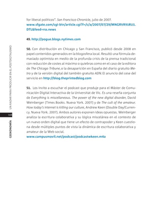 for liberal políticos”. san francisco Chronicle, julio de 2007.
                                               www.sfgate.com/cgi-bin/article.cgi?f=/c/a/2007/07/29/mngrVr91rU1.
                                               dTl&feed=rss.news


                                               49. http://pogue.blogs.nytimes.com
Un radar para prodUcir en el postdigitalismo




                                               50. con distribución en chicago y san Francisco, publicó desde 2008 en
                                               papel contenidos generados en la blogosfera local. resultó una fórmula de-
                                               masiado optimista en medio de la profunda crisis de la prensa tradicional
                                               con reducción de costes al máximo o quiebras como en el caso de la editora
                                               de the Chicago tribune, o la desaparición en españa del diario gratuito me-
                                               tro y de la versión digital del también gratuito ADn. el anuncio del cese del
                                               servicio en http://blog.theprintedblog.com


                                               51. los invito a escuchar el podcast que produje para el máster de comu-
                                               nicación digital interactiva de la Universitat de Vic. es una reseña conjunta
                                               de everything is miscellaneous. the power of the new digital disorder, david
                                               Weinberger (times Books. nueva York. 2007) y de the cult of the amateur.
                                               how today’s internet is killing our culture, andrew Keen (double day/curren-
                                               cy. nueva York. 2007). ambos autores exponen ideas opuestas. Weinberger
108
                                               analiza la escritura colaborativa y su lógica miscelánea en el contexto de
                                               un nuevo orden digital que tiene un efecto de contrapoder y Keen cuestio-
geekonomía




                                               na desde múltiples puntos de vista la dinámica de escritura colaborativa y
                                               amateur de la Web social.
                                               www.campusmovil.net/podcast/podcastwkeen.m4a
 