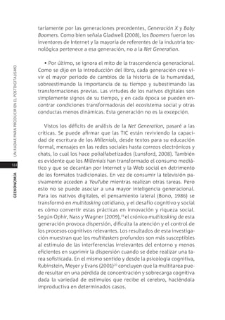 tariamente por las generaciones precedentes, Generación x y Baby
                                               Boomers. como bien señala gladwell (2008), los Boomers fueron los
                                               inventores de internet y la mayoría de referentes de la industria tec-
                                               nológica pertenece a esa generación, no a la net Generation.

                                                  • Por último, se ignora el mito de la trascendencia generacional.
Un radar para prodUcir en el postdigitalismo




                                               como se dijo en la introducción del libro, cada generación cree vi-
                                               vir el mayor período de cambios de la historia de la humanidad,
                                               sobreestimando la importancia de su tiempo y subestimando las
                                               transformaciones previas. las virtudes de los nativos digitales son
                                               simplemente signos de su tiempo, y en cada época se pueden en-
                                               contrar condiciones transformadoras del ecosistema social y otras
                                               conductas menos dinámicas. esta generación no es la excepción.

                                                  Vistos los déficits de análisis de la net Generation, pasaré a las
                                               críticas. se puede afirmar que las tic están reviviendo la capaci-
                                               dad de escritura de los millenials, desde textos para su educación
                                               formal, mensajes en las redes sociales hasta correos electrónicos y
                                               chats, lo cual los hace polialfabetizados (lunsford, 2008). también
                                               es evidente que los millenials han transformado el consumo mediá-
122
                                               tico y que se decantan por internet y la Web social en detrimento
                                               de los formatos tradicionales. en vez de consumir la televisión pa-
geekonomía




                                               sivamente acceden a youtube mientras realizan otras tareas. pero
                                               esto no se puede asociar a una mayor inteligencia generacional.
                                               para los nativos digitales, el pensamiento lateral (Bono, 1986) se
                                               transformó en multitasking cotidiano, y el desafío cognitivo y social
                                               es cómo convertir estas prácticas en innovación y riqueza social.
                                               según ophir, nass y Wagner (2009),19 el crónico multitasking de esta
                                               generación provoca dispersión, dificulta la atención y el control de
                                               los procesos cognitivos relevantes. los resultados de esta investiga-
                                               ción muestran que los multitaskers profundos son más susceptibles
                                               al estímulo de las interferencias irrelevantes del entorno y menos
                                               eficientes en suprimir la dispersión cuando se debe realizar una ta-
                                               rea sofisticada. en el mismo sentido y desde la psicología cognitiva,
                                               rubinstein, meyer y evans (2001)20 concluyen que la multitarea pue-
                                               de resultar en una pérdida de concentración y sobrecarga cognitiva
                                               dada la variedad de estímulos que recibe el cerebro, haciéndola
                                               improductiva en determinados casos.
 