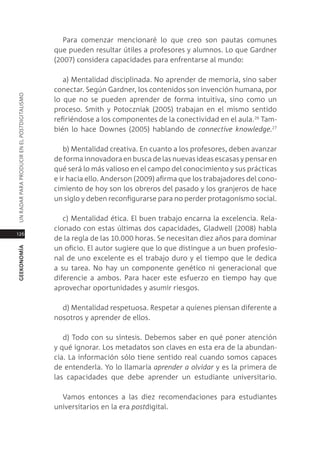para comenzar mencionaré lo que creo son pautas comunes
                                               que pueden resultar útiles a profesores y alumnos. lo que gardner
                                               (2007) considera capacidades para enfrentarse al mundo:

                                                  a) mentalidad disciplinada. no aprender de memoria, sino saber
                                               conectar. según gardner, los contenidos son invención humana, por
Un radar para prodUcir en el postdigitalismo




                                               lo que no se pueden aprender de forma intuitiva, sino como un
                                               proceso. smith y potoczniak (2005) trabajan en el mismo sentido
                                               refiriéndose a los componentes de la conectividad en el aula.26 tam-
                                               bién lo hace downes (2005) hablando de connective knowledge.27

                                                  b) mentalidad creativa. en cuanto a los profesores, deben avanzar
                                               de forma innovadora en busca de las nuevas ideas escasas y pensar en
                                               qué será lo más valioso en el campo del conocimiento y sus prácticas
                                               e ir hacia ello. anderson (2009) afirma que los trabajadores del cono-
                                               cimiento de hoy son los obreros del pasado y los granjeros de hace
                                               un siglo y deben reconfigurarse para no perder protagonismo social.

                                                  c) mentalidad ética. el buen trabajo encarna la excelencia. rela-
                                               cionado con estas últimas dos capacidades, gladwell (2008) habla
126
                                               de la regla de las 10.000 horas. se necesitan diez años para dominar
                                               un oficio. el autor sugiere que lo que distingue a un buen profesio-
geekonomía




                                               nal de uno excelente es el trabajo duro y el tiempo que le dedica
                                               a su tarea. no hay un componente genético ni generacional que
                                               diferencie a ambos. para hacer este esfuerzo en tiempo hay que
                                               aprovechar oportunidades y asumir riesgos.

                                                 d) mentalidad respetuosa. respetar a quienes piensan diferente a
                                               nosotros y aprender de ellos.

                                                  d) todo con su síntesis. debemos saber en qué poner atención
                                               y qué ignorar. los metadatos son claves en esta era de la abundan-
                                               cia. la información sólo tiene sentido real cuando somos capaces
                                               de entenderla. Yo lo llamaría aprender a olvidar y es la primera de
                                               las capacidades que debe aprender un estudiante universitario.

                                                 Vamos entonces a las diez recomendaciones para estudiantes
                                               universitarios en la era postdigital.
 
