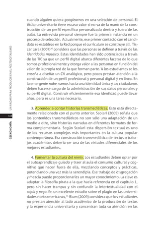 cuando alguien quiera googlearnos en una selección de personal. el
                                               título universitario tiene escaso valor si no va de la mano de la cons-
                                               trucción de un perfil específico personalizado dentro y fuera de las
                                               aulas. la entrevista personal siempre fue la primera instancia en un
                                               proceso de selección. actualmente, ese primer contacto con el candi-
                                               dato se establece en la red porque el currículum se construye allí. tís-
Un radar para prodUcir en el postdigitalismo




                                               car lara (2007)30 considera que las personas se definen a través de las
                                               identidades mosaico. estas identidades han sido potenciadas a través
                                               de las tic ya que un perfil digital abarca diferentes facetas de lo que
                                               somos profesionalmente y otorga valor a las personas en función del
                                               valor de la propia red de la que forman parte. a los estudiantes se les
                                               enseña a diseñar un cV analógico, pero pocos prestan atención a la
                                               construcción de un perfil profesional y personal digital y en línea. en
                                               la emergente nube, vamos hacia una identidad única y los ciudadanos
                                               deben hacerse cargo de la administración de sus datos personales y
                                               su perfil digital. construir eficientemente esa identidad puede llevar
                                               años, pero es una tarea necesaria.

                                                  3. aprender a contar historias transmediáticas. esto está directa-
                                               mente relacionado con el punto anterior. scolari (2009) señala que
128
                                               los contenidos transmediáticos no son sólo una adaptación de un
                                               medio a otro, sino historias narradas en diferentes formatos de for-
geekonomía




                                               ma complementaria. según scolari esta dispersión textual es uno
                                               de los recursos complejos más importantes en la cultura popular
                                               contemporánea. esa construcción transmediática de textos o traba-
                                               jos académicos debería ser una de las virtudes diferenciales de los
                                               mejores estudiantes.

                                                  4. Fomentar la cultura del remix. los estudiantes deben optar por
                                               el autoaprendizaje guiado y traer al aula el consumo cultural y cog-
                                               nitivo que hacen fuera de ella, mezclando conceptos y prácticas,
                                               potenciando una vez más la serendipia. ese trabajo de disgregación
                                               y mezcla puede proporcionarles un mayor conocimiento. la clave es
                                               adaptar la filosofía pirata a la que hacía referencia en el capítulo 1,
                                               pero sin hacer trampas y sin confundir la intertextualidad con el
                                               copia y pega. en un excelente estudio sobre el plagio en las universi-
                                               dades norteamericanas,31 Blum (2009) considera que los estudiantes
                                               no prestan atención al lado académico de la producción de textos
                                               y la experiencia universitaria y concentran toda su atención en las
 