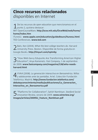 cinco recursos relacionados
disponibles en internet

1   de los recursos de open education que mencionamos en el
    punto 2, quisiera destacar:
mit opencourseWare. http://ocw.mit.edu/ocwWeb/web/home/
home/index.htm
itunesU. www.apple.com/education/guidedtours/itunesu.html
ted conferences. www.ted.com



2  Bain, Ken (2004). What the best college teachers do. Harvard
   University press. Boston. disponible de forma gratuita en
google Books. http://tinyurl.com/nptmby



3   “How Web-savvy edupunks are transforming american Higher




                                                                     capÍtUlo 4
    education”, anya Kamenetz. fast Company, 1 de septiembre
de 2009. www.fastcompany.com/magazine/138/who-needs-
harvard.html

                                                                     147

4   VVaa (2008). la generación interactiva en Iberoamérica. niños
    y adolescentes ante las pantallas. ariel. colección Fundación




                                                                     geekonomía
telefónica. madrid. http://www.fundacion.telefonica.com/
debateyconocimiento/media/publicaciones/la_generacion_
Interactiva_en_Iberoamerica.pdf



5  “platforms for collaboration”, satish nambisan. stanford social
   Innovation Review, verano de 2009. www.ssireview.org/
images/articles/2009sU_Feature_nambisan.pdf
 