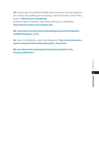 39. chesbrough, Henry William (2003). open innovation: the new imperative
for creating and profiting from technology. Harvard Business school press.
Boston. http://tinyurl.com/yd95vlg
center for open innovation. Haas school of Business. UcBerkeley.
http://openinnovation.haas.berkeley.edu


40. www.elpais.com/articulo/sociedad/megacampus/crisis/elpepisoc
/20080714elpepisoc_2/Tes


41. sobre los intérpretes, véase seed magazine. http://revminds.seedma-
gazine.com/revminds/members/group/the_interpreters


42. www.flacso.edu.mx/competencias/index.php?option=com_
bookmarks&Itemid=9




                                                                             capÍtUlo 4
                                                                             155




                                                                             geekonomía
 