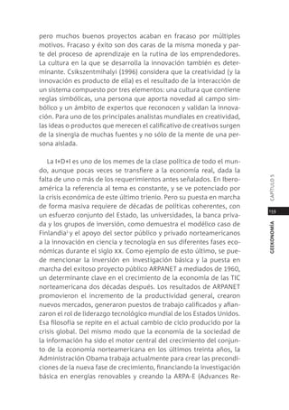 pero muchos buenos proyectos acaban en fracaso por múltiples
motivos. Fracaso y éxito son dos caras de la misma moneda y par-
te del proceso de aprendizaje en la rutina de los emprendedores.
la cultura en la que se desarrolla la innovación también es deter-
minante. csikszentmihalyi (1996) considera que la creatividad (y la
innovación es producto de ella) es el resultado de la interacción de
un sistema compuesto por tres elementos: una cultura que contiene
reglas simbólicas, una persona que aporta novedad al campo sim-
bólico y un ámbito de expertos que reconocen y validan la innova-
ción. para uno de los principales analistas mundiales en creatividad,
las ideas o productos que merecen el calificativo de creativos surgen
de la sinergia de muchas fuentes y no sólo de la mente de una per-
sona aislada.

   la i+d+i es uno de los memes de la clase política de todo el mun-
do, aunque pocas veces se transfiere a la economía real, dada la




                                                                        capÍtUlo 5
falta de uno o más de los requerimientos antes señalados. en ibero-
américa la referencia al tema es constante, y se ve potenciado por
la crisis económica de este último trienio. pero su puesta en marcha
de forma masiva requiere de décadas de políticas coherentes, con
                                                                        159
un esfuerzo conjunto del estado, las universidades, la banca priva-
da y los grupos de inversión, como demuestra el modélico caso de




                                                                        geekonomía
Finlandia1 y el apoyo del sector público y privado norteamericanos
a la innovación en ciencia y tecnología en sus diferentes fases eco-
nómicas durante el siglo xx. como ejemplo de esto último, se pue-
de mencionar la inversión en investigación básica y la puesta en
marcha del exitoso proyecto público arpanet a mediados de 1960,
un determinante clave en el crecimiento de la economía de las tic
norteamericana dos décadas después. los resultados de arpanet
promovieron el incremento de la productividad general, crearon
nuevos mercados, generaron puestos de trabajo calificados y afian-
zaron el rol de liderazgo tecnológico mundial de los estados Unidos.
esa filosofía se repite en el actual cambio de ciclo producido por la
crisis global. del mismo modo que la economía de la sociedad de
la información ha sido el motor central del crecimiento del conjun-
to de la economía norteamericana en los últimos treinta años, la
administración obama trabaja actualmente para crear las precondi-
ciones de la nueva fase de crecimiento, financiando la investigación
básica en energías renovables y creando la arpa-e (advances re-
 