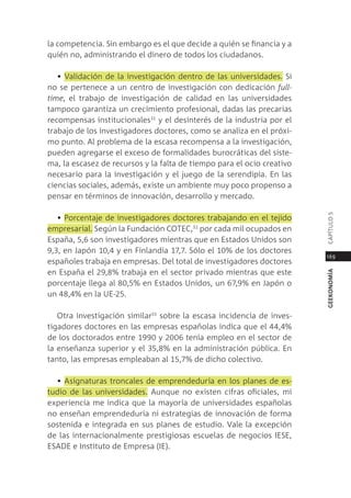 la competencia. sin embargo es el que decide a quién se financia y a
quién no, administrando el dinero de todos los ciudadanos.

   • Validación de la investigación dentro de las universidades. si
no se pertenece a un centro de investigación con dedicación full-
time, el trabajo de investigación de calidad en las universidades
tampoco garantiza un crecimiento profesional, dadas las precarias
recompensas institucionales31 y el desinterés de la industria por el
trabajo de los investigadores doctores, como se analiza en el próxi-
mo punto. al problema de la escasa recompensa a la investigación,
pueden agregarse el exceso de formalidades burocráticas del siste-
ma, la escasez de recursos y la falta de tiempo para el ocio creativo
necesario para la investigación y el juego de la serendipia. en las
ciencias sociales, además, existe un ambiente muy poco propenso a
pensar en términos de innovación, desarrollo y mercado.




                                                                        capÍtUlo 5
   • porcentaje de investigadores doctores trabajando en el tejido
empresarial. según la Fundación cotec,32 por cada mil ocupados en
españa, 5,6 son investigadores mientras que en estados Unidos son
9,3, en Japón 10,4 y en Finlandia 17,7. sólo el 10% de los doctores
                                                                        169
españoles trabaja en empresas. del total de investigadores doctores
en españa el 29,8% trabaja en el sector privado mientras que este




                                                                        geekonomía
porcentaje llega al 80,5% en estados Unidos, un 67,9% en Japón o
un 48,4% en la Ue-25.

   otra investigación similar33 sobre la escasa incidencia de inves-
tigadores doctores en las empresas españolas indica que el 44,4%
de los doctorados entre 1990 y 2006 tenía empleo en el sector de
la enseñanza superior y el 35,8% en la administración pública. en
tanto, las empresas empleaban al 15,7% de dicho colectivo.

  • asignaturas troncales de emprendeduría en los planes de es-
tudio de las universidades. aunque no existen cifras oficiales, mi
experiencia me indica que la mayoría de universidades españolas
no enseñan emprendeduría ni estrategias de innovación de forma
sostenida e integrada en sus planes de estudio. Vale la excepción
de las internacionalmente prestigiosas escuelas de negocios iese,
esade e instituto de empresa (ie).
 