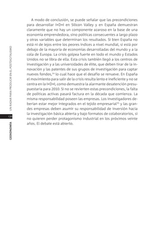 a modo de conclusión, se puede señalar que las precondiciones
                                               para desarrollar i+d+i en silicon Valley y en españa demuestran
                                               claramente que no hay un componente azaroso en la base de una
                                               economía emprendedora, sino políticas consecuentes a largo plazo
                                               y otras variables que determinan los resultados. si bien españa no
                                               está ni de lejos entre los peores índices a nivel mundial, si está por
Un radar para prodUcir en el postdigitalismo




                                               debajo de la mayoría de economías desarrolladas del mundo y a la
                                               cola de europa. la crisis golpea fuerte en todo el mundo y estados
                                               Unidos no se libra de ella. esta crisis también llegó a los centros de
                                               investigación y a las universidades de élite, que deben tirar de la in-
                                               novación y las patentes de sus grupos de investigación para captar
                                               nuevos fondos,34 lo cual hace que el desafío se renueve. en españa
                                               el movimiento para salir de la crisis resulta lento e ineficiente y no se
                                               centra en la i+d+i, como demuestra la alarmante desatención presu-
                                               puestaria para 2010. si no se revierten estas precondiciones, la falta
                                               de políticas activas pasará factura en la década que comienza. la
                                               misma responsabilidad poseen las empresas. los investigadores de-
                                               berían estar mejor integrados en el tejido empresarial 35 y las gran-
                                               des empresas deben asumir su responsabilidad de inversión hacia
                                               la investigación básica abierta y bajo formatos de colaboratorios, si
170
                                               no quieren perder protagonismo industrial en los próximos veinte
                                               años. el debate está abierto.
geekonomía
 
