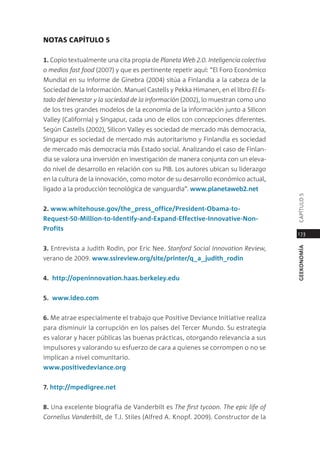 noTas caPíTulo 5

1. copio textualmente una cita propia de planeta Web 2.0. Inteligencia colectiva
o medios fast food (2007) y que es pertinente repetir aquí: “el Foro económico
mundial en su informe de ginebra (2004) sitúa a Finlandia a la cabeza de la
sociedad de la información. manuel castells y pekka Himanen, en el libro el es-
tado del bienestar y la sociedad de la información (2002), lo muestran como uno
de los tres grandes modelos de la economía de la información junto a silicon
Valley (california) y singapur, cada uno de ellos con concepciones diferentes.
según castells (2002), silicon Valley es sociedad de mercado más democracia,
singapur es sociedad de mercado más autoritarismo y Finlandia es sociedad
de mercado más democracia más estado social. analizando el caso de Finlan-
dia se valora una inversión en investigación de manera conjunta con un eleva-
do nivel de desarrollo en relación con su piB. los autores ubican su liderazgo
en la cultura de la innovación, como motor de su desarrollo económico actual,
ligado a la producción tecnológica de vanguardia”. www.planetaweb2.net




                                                                                   capÍtUlo 5
2. www.whitehouse.gov/the_press_office/President-obama-to-
request-50-million-to-Identify-and-expand-effective-Innovative-non-
Profits
                                                                                   173

3. entrevista a Judith rodin, por eric nee. stanford social Innovation Review,




                                                                                   geekonomía
verano de 2009. www.ssireview.org/site/printer/q_a_judith_rodin


4. http://openinnovation.haas.berkeley.edu


5. www.ideo.com


6. me atrae especialmente el trabajo que positive deviance initiative realiza
para disminuir la corrupción en los países del tercer mundo. su estrategia
es valorar y hacer públicas las buenas prácticas, otorgando relevancia a sus
impulsores y valorando su esfuerzo de cara a quienes se corrompen o no se
implican a nivel comunitario.
www.positivedeviance.org


7. http://mpedigree.net


8. Una excelente biografía de Vanderbilt es the first tycoon. the epic life of
Cornelius Vanderbilt, de t.J. stiles (alfred a. Knopf. 2009). constructor de la
 