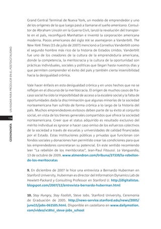 grand central terminal de nueva York, un modelo de emprendedor y uno
                                               de los orígenes de lo que luego pasó a llamarse el sueño americano. consul-
                                               tor de abraham lincoln en la guerra civil, lanzó la revolución del transpor-
                                               te en el país, reconfiguró manhattan e inventó la corporación americana
                                               moderna. pocos americanos del siglo xix se asemejaron a Vanderbilt. the
                                               new york times (15 de julio de 2007) mencionó a cornelius Vanderbilt como
Un radar para prodUcir en el postdigitalismo




                                               el segundo hombre más rico de la historia de estados Unidos. Vanderbilt
                                               fue uno de los creadores de la cultura de la emprendeduría americana,
                                               donde la competencia, la meritocracia y la cultura de la oportunidad son
                                               prácticas individuales, sociales y políticas que llegan hasta nuestros días y
                                               que permiten comprender el éxito del país y también cierta insensibilidad
                                               hacia la desigualdad crónica.


                                               Vale hacer énfasis en esta desigualdad crónica y en unos hechos que no se
                                               reflejan en el discurso de la meritocracia. el origen de muchos casos de fra-
                                               caso social ha sido la imposibilidad de acceso a la escalera social y la falta de
                                               oportunidades dada la discriminación que algunas minorías de la sociedad
                                               norteamericana han sufrido de forma crónica a lo largo de la historia del
                                               país. muchos emprendedores exitosos deben parte de su éxito al conjunto
                                               social, en vista de los bienes generales compartidos que ofrece la sociedad
174
                                               norteamericana. creer que el status adquirido es resultado exclusivo del
                                               mérito individual es ignorar o hacer caso omiso de los esfuerzos colectivos
geekonomía




                                               de la sociedad a través de escuelas y universidades de calidad financiadas
                                               por el estado. estas instituciones públicas y privadas que funcionan con
                                               fondos sociales y donaciones han permitido crear las condiciones para que
                                               los emprendedores concretaran su potencial. en este sentido recomiendo
                                               leer “la rebelión de los meritócratas”, Jean-paul Fitoussi. la Vanguardia,
                                               13 de octubre de 2009. www.almendron.com/tribuna/27339/la-rebelion-
                                               de-los-meritocratas


                                               9. en diciembre de 2007 le hice una entrevista a Bernardo Huberman en
                                               stanford University. Huberman es director del information dynamics lab de
                                               Hewlett-packard y consulting professor en stanford U. http://digitalistas.
                                               blogspot.com/2007/12/entrevista-bernardo-huberman.html


                                               10. stay hungry, stay foolish, steve Jobs. stanford University, ceremonia
                                               de graduación de 2005. http://news-service.stanford.edu/news/2005/
                                               june15/jobs-061505.html. disponible en castellano en www.dailymotion.
                                               com/video/x18tsi_steve-jobs_school
 