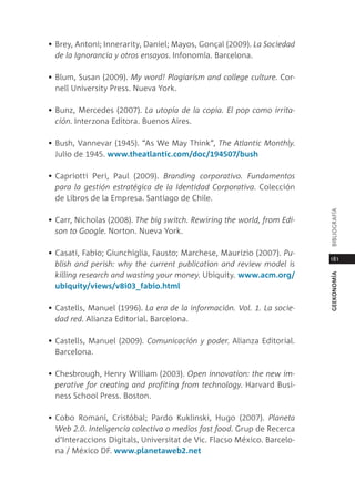 • Brey, antoni; innerarity, daniel; mayos, gonçal (2009). la sociedad
  de la Ignorancia y otros ensayos. infonomía. Barcelona.

• Blum, susan (2009). my word! plagiarism and college culture. cor-
  nell University press. nueva York.

• Bunz, mercedes (2007). la utopía de la copia. el pop como irrita-
  ción. interzona editora. Buenos aires.

• Bush, Vannevar (1945). “as We may think”, the Atlantic monthly.
  Julio de 1945. www.theatlantic.com/doc/194507/bush

• capriotti peri, paul (2009). Branding corporativo. fundamentos
  para la gestión estratégica de la Identidad Corporativa. colección
  de libros de la empresa. santiago de chile.




                                                                         BiBliograFÍa
• carr, nicholas (2008). the big switch. Rewiring the world, from edi-
  son to Google. norton. nueva York.

• casati, Fabio; giunchiglia, Fausto; marchese, maurizio (2007). pu-
                                                                         181
  blish and perish: why the current publication and review model is
  killing research and wasting your money. Ubiquity. www.acm.org/




                                                                         geekonomía
  ubiquity/views/v8i03_fabio.html

• castells, manuel (1996). la era de la información. Vol. 1. la socie-
  dad red. alianza editorial. Barcelona.

• castells, manuel (2009). Comunicación y poder. alianza editorial.
  Barcelona.

• chesbrough, Henry William (2003). open innovation: the new im-
  perative for creating and profiting from technology. Harvard Busi-
  ness school press. Boston.

• cobo romaní, cristóbal; pardo Kuklinski, Hugo (2007). planeta
  Web 2.0. Inteligencia colectiva o medios fast food. grup de recerca
  d’interaccions digitals, Universitat de Vic. Flacso méxico. Barcelo-
  na / méxico dF. www.planetaweb2.net
 