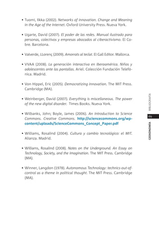 • tuomi, ilkka (2002). networks of innovation. Change and meaning
  in the Age of the Internet. oxford University press. nueva York.

• Ugarte, david (2007). el poder de las redes. manual ilustrado para
  personas, colectivos y empresas abocados al ciberactivismo. el co-
  bre. Barcelona.

• Valverde, llorenç (2009). Amorrats al teclat. el gall editor. mallorca.

• VVaa (2008). la generación interactiva en Iberoamérica. niños y
  adolescentes ante las pantallas. ariel. colección Fundación telefó-
  nica. madrid.

• Von Hippel, eric (2005). Democratizing Innovation. the mit press.
  cambridge (ma).




                                                                            BiBliograFÍa
• Weinberger, david (2007). everything is miscellaneous. the power
  of the new digital disorder. times Books. nueva York.

• Wilbanks, John; Boyle, James (2006). An Introduction to science
                                                                            189
  Commons. Creative Commons. http://sciencecommons.org/wp-
  content/uploads/scienceCommons_Concept_Paper.pdf




                                                                            geekonomía
• Williams, rosalind (2004). Cultura y cambio tecnológico: el mIt.
  alianza. madrid.

• Williams, rosalind (2008). notes on the Underground. An essay on
  technology, society, and the Imagination. the mit press. cambridge
  (ma).

• Winner, langdon (1978). Autonomous technology: technics-out-of-
  control as a theme in political thought. the mit press. cambridge
  (ma).
 