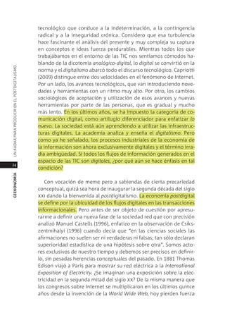 tecnológico que conduce a la indeterminación, a la contingencia
                                               radical y a la inseguridad crónica. considero que esa turbulencia
                                               hace fascinante el análisis del presente y muy compleja su captura
                                               en conceptos e ideas fuerza perdurables. mientras todos los que
                                               trabajábamos en el entorno de las tic nos sentíamos cómodos ha-
                                               blando de la dicotomía analógico-digital, lo digital se convirtió en la
Un radar para prodUcir en el postdigitalismo




                                               norma y el digitalismo abarcó todo el discurso tecnológico. capriotti
                                               (2009) distingue entre dos velocidades en el fenómeno de internet.
                                               por un lado, los avances tecnológicos, que van introduciendo nove-
                                               dades y herramientas con un ritmo muy alto. por otro, los cambios
                                               sociológicos de aceptación y utilización de esos avances y nuevas
                                               herramientas por parte de las personas, que es gradual y mucho
                                               más lento. en los últimos años, se ha impuesto la categoría de co-
                                               municación digital, como artilugio diferenciador para enfatizar lo
                                               nuevo. la sociedad está aún aprendiendo a utilizar las infraestruc-
                                               turas digitales. la academia analiza y enseña el digitalismo. pero
                                               como ya he señalado, los procesos industriales de la economía de
                                               la información son ahora exclusivamente digitales y el término irra-
                                               dia ambigüedad. si todos los flujos de información generados en el
                                               espacio de las tic son digitales, ¿por qué aún se hace énfasis en tal
24
                                               condición?
geekonomía




                                                  con vocación de meme pero a sabiendas de cierta precariedad
                                               conceptual, quizá sea hora de inaugurar la segunda década del siglo
                                               xxi dando la bienvenida al postdigitalismo. la economía postdigital
                                               se define por la ubicuidad de los flujos digitales en las transacciones
                                               informacionales. pero antes de ser objeto de cuestión por apresu-
                                               rarme a definir una nueva fase de la sociedad red que con precisión
                                               analizó manuel castells (1996), enfatizo en la observación de csiks-
                                               zentmihalyi (1996) cuando decía que “en las ciencias sociales las
                                               afirmaciones no suelen ser ni verdaderas ni falsas; tan sólo declaran
                                               superioridad estadística de una hipótesis sobre otra”. somos acto-
                                               res exclusivos de nuestro tiempo y debemos ser precisos en definir-
                                               lo, sin pesadas herencias conceptuales del pasado. en 1881 thomas
                                               edison viajó a parís para mostrar su red eléctrica a la International
                                               exposition of electricity. ¿se imaginan una exposición sobre la elec-
                                               tricidad en la segunda mitad del siglo xx? de la misma manera que
                                               los congresos sobre internet se multiplicaron en los últimos quince
                                               años desde la invención de la World Wide Web, hoy pierden fuerza
 