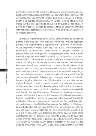 partir de ese momento se invirtió la lógica y una obra artística, cul-
                                               tural o científica, poseería derechos de copyright desde el momento
                                               de su creación. las licencias Creative Commons y la creación del co-
                                               pyleft, introducidas a fines de 2002 en estados Unidos, otorgaron un
                                               marco jurídico más apropiado al uso y distribución de las obras. a
                                               partir de entonces, cientos de colaboradores en Creative Commons
Un radar para prodUcir en el postdigitalismo




                                               International adaptaron esas licencias a más de cincuenta países. Y
                                               el proceso continúa.

                                                  comienzo redefiniendo la piratería. normalmente se denomina
                                               piratas a aquellos consumidores que violan las leyes de copyright
                                               propagando masivamente o copiando a otra persona un documen-
                                               to con propiedad intelectual, sin pagar por ello o sin obtener permi-
                                               so del autor de la obra. esta definición no da margen a matices. la
                                               piratería cultural se ha ganado su desprestigio a fuerza de presión
                                               mediática y política e inversión publicitaria de la industria de la in-
                                               termediación. Compartir es una forma más precisa de denominar a
                                               una actividad que millones de usuarios realizan sin fines de lucro.
                                               en tanto, una minoría que se lucra con la propiedad intelectual (el
                                               negocio del top manta, por ejemplo) desprestigia a la mayoría de
40
                                               consumidores que sólo descargan contenidos en plataformas ilega-
                                               les para disfrute personal. la industria de la intermediación es la
geekonomía




                                               que impulsa el modelo del copyright con mayor presión, diseñando
                                               barreras legales y técnicas para dificultar el acceso a la información
                                               digital. todo ello con el propósito de que compartir un archivo no
                                               resulte atractivo ni sencillo. pero la batalla está perdida de antema-
                                               no porque se les hace muy difícil controlar el enorme mercado de la
                                               distribución que significa internet. además, constantemente surgen
                                               nuevos actores que a través de tecnologías disruptivas logran trans-
                                               formar y posibilitar el acceso de los consumidores a una infinidad de
                                               productos culturales. cuantas más barreras diseñan los distribuido-
                                               res tradicionales, más facilidades ofrecen estos actores emergentes.
                                               la productividad del software Bittorrent es un ejemplo de ello. tal
                                               como la experiencia de napster nos enseñó, mientras la justicia se
                                               demora en penalizar a un desarrollador peer to peer, se crean otras
                                               plataformas con un servicio más eficiente y capaces de aprender
                                               de los errores y resquicios legales del pasado. la Recording Industry
                                               Association of America (riaa) atacó a napster en sus escasos dos
                                               años de existencia (1999-2001) y consiguió popularizarlo aún más
 