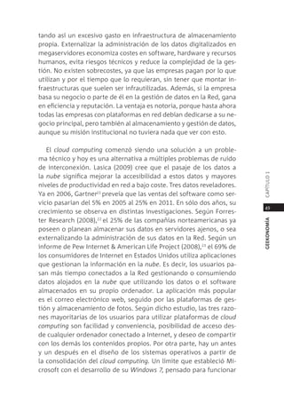 tando así un excesivo gasto en infraestructura de almacenamiento
propia. externalizar la administración de los datos digitalizados en
megaservidores economiza costes en software, hardware y recursos
humanos, evita riesgos técnicos y reduce la complejidad de la ges-
tión. no existen sobrecostes, ya que las empresas pagan por lo que
utilizan y por el tiempo que lo requieran, sin tener que montar in-
fraestructuras que suelen ser infrautilizadas. además, si la empresa
basa su negocio o parte de él en la gestión de datos en la red, gana
en eficiencia y reputación. la ventaja es notoria, porque hasta ahora
todas las empresas con plataformas en red debían dedicarse a su ne-
gocio principal, pero también al almacenamiento y gestión de datos,
aunque su misión institucional no tuviera nada que ver con esto.

   el cloud computing comenzó siendo una solución a un proble-
ma técnico y hoy es una alternativa a múltiples problemas de ruido
de interconexión. lasica (2009) cree que el pasaje de los datos a




                                                                        capÍtUlo 1
la nube significa mejorar la accesibilidad a estos datos y mayores
niveles de productividad en red a bajo coste. tres datos reveladores.
Ya en 2006, gartner21 preveía que las ventas del software como ser-
vicio pasarían del 5% en 2005 al 25% en 2011. en sólo dos años, su
                                                                         49
crecimiento se observa en distintas investigaciones. según Forres-
ter research (2008),22 el 25% de las compañías norteamericanas ya




                                                                        geekonomía
poseen o planean almacenar sus datos en servidores ajenos, o sea
externalizando la administración de sus datos en la red. según un
informe de pew internet & american life project (2008),23 el 69% de
los consumidores de internet en estados Unidos utiliza aplicaciones
que gestionan la información en la nube. es decir, los usuarios pa-
san más tiempo conectados a la red gestionando o consumiendo
datos alojados en la nube que utilizando los datos o el software
almacenados en su propio ordenador. la aplicación más popular
es el correo electrónico web, seguido por las plataformas de ges-
tión y almacenamiento de fotos. según dicho estudio, las tres razo-
nes mayoritarias de los usuarios para utilizar plataformas de cloud
computing son facilidad y conveniencia, posibilidad de acceso des-
de cualquier ordenador conectado a internet, y deseo de compartir
con los demás los contenidos propios. por otra parte, hay un antes
y un después en el diseño de los sistemas operativos a partir de
la consolidación del cloud computing. Un límite que estableció mi-
crosoft con el desarrollo de su Windows 7, pensado para funcionar
 