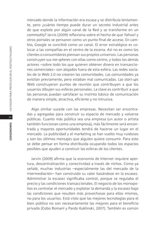 mercado donde la información era escasa y se distribuía lentamen-
                                               te, pero ¿cuánto tiempo puede durar un secreto industrial antes
                                               de que explote por algún canal de la red y se transforme en un
                                               commodity? Jarvis (2009) reflexiona sobre el hecho de que Yahoo! y
                                               otros portales se pensaron como un punto final de acceso. en cam-
                                               bio, google se concibió como un canal. el error estratégico es co-
Un radar para prodUcir en el postdigitalismo




                                               locar a las compañías en el centro de la escena. así no es como los
                                               clientes o consumidores piensan sus propios universos. las personas
                                               construyen sus me-spheres con ellas como centro, y todos los demás
                                               actores –sobre todo los que quieren obtener dinero en transaccio-
                                               nes comerciales– son alojados fuera de esta esfera. las redes socia-
                                               les de la Web 2.0 no crearon las comunidades. las comunidades ya
                                               existían previamente, pero estaban mal comunicadas. las start-ups
                                               Web construyeron puntos de reunión que contribuyen a que los
                                               usuarios dibujen sus esferas personales. la clave es contribuir a que
                                               las personas puedan satisfacer su instinto básico de comunicación
                                               de manera simple, atractiva, eficiente y no intrusiva.

                                                  algo similar sucede con las empresas. necesitan ser encontra-
                                               das y agregadas para construir su espacio de mercado y volverse
52
                                               públicas. cuanto más pública sea una empresa (un autor o artista
                                               también funcionan como una empresa), más fácilmente será encon-
geekonomía




                                               trada y mayores oportunidades tendrá de hacerse un lugar en el
                                               mercado. la publicidad y el marketing se han vuelto muy ruidosos
                                               y son los últimos mensajes que alguien quiere consumir. para esto
                                               se debe pensar en forma distribuida ocupando todos los espacios
                                               posibles que ayuden a construir las esferas de los clientes.

                                                  Jarvin (2009) afirma que la economía de internet requiere aper-
                                               tura, descentralización y conectividad a través de nichos. como ya
                                               señalé, muchas industrias –especialmente las del mercado de la
                                               intermediación– han construido su valor basándose en la escasez.
                                               administrar la escasez significaba control, porque se regulaba el
                                               precio y las condiciones transaccionales. el negocio de los monopo-
                                               lios es controlar el mercado y explotar la demanda y la escasez bajo
                                               las condiciones que resulten más provechosas para ellos mismos,
                                               no para los usuarios. está visto que las mejores tecnologías para el
                                               bien público no son necesariamente las mejores para el beneficio
                                               privado (cobo romaní y pardo Kuklinski, 2007). también es común
 