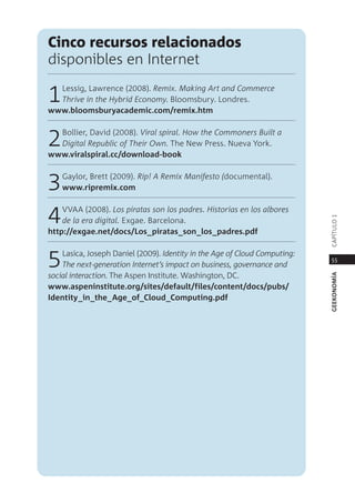 cinco recursos relacionados
disponibles en internet

1 lessig, lawrence (2008). Remix. making Art and Commerce
  thrive in the hybrid economy. Bloomsbury. londres.
www.bloomsburyacademic.com/remix.htm



2 Bollier, david (2008). Viral spiral. how the Commoners Built a
  Digital Republic of their own. the new press. nueva York.
www.viralspiral.cc/download-book



3   gaylor, Brett (2009). Rip! A Remix manifesto (documental).
    www.ripremix.com



4   VVaa (2008). los piratas son los padres. historias en los albores




                                                                            capÍtUlo 1
    de la era digital. exgae. Barcelona.
http://exgae.net/docs/los_piratas_son_los_padres.pdf



5   lasica, Joseph daniel (2009). Identity in the Age of Cloud Computing:
    the next-generation Internet’s impact on business, governance and
social interaction. the aspen institute. Washington, dc.
                                                                             55




                                                                            geekonomía
www.aspeninstitute.org/sites/default/files/content/docs/pubs/
Identity_in_the_age_of_Cloud_Computing.pdf
 