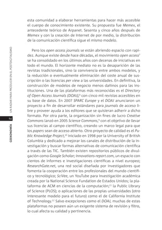 esta comunidad a elaborar herramientas para hacer más accesible
                                               el cuerpo de conocimiento existente. su propuesta fue memex, el
                                               antecedente teórico de arpanet. sesenta y cinco años después de
                                               memex y con la creación de internet de por medio, la distribución
                                               de la comunicación científica sigue el mismo modelo.
Un radar para prodUcir en el postdigitalismo




                                                  pero los open access journals se están abriendo espacio con rapi-
                                               dez. aunque existe desde hace décadas, el movimiento open access7
                                               se ha consolidado en los últimos años con decenas de iniciativas en
                                               todo el mundo. el horizonte mediato no es la desaparición de las
                                               revistas tradicionales, sino la convivencia entre ambos modelos, y
                                               la reducción o eventualmente eliminación del coste anual de sus-
                                               cripción o las licencias per view a las universidades. en definitiva, la
                                               construcción de modelos de negocio menos dañinos para las ins-
                                               tituciones. Una de las plataformas más reconocidas es el Directory
                                               of open Access Journals (DoAJ),8 con cinco mil revistas accesibles en
                                               su base de datos. en 2007 spARC europe y el DoAJ anunciaron un
                                               proyecto a fin de desarrollar estándares para journals de acceso li-
                                               bre y proveer ayuda a los editores que se quisieran adherir a dicho
                                               formato. por otra parte, la organización sin fines de lucro Creative
64
                                               Commons lanzó en 2005 science Commons,9 con el objetivo de llevar
                                               sus licencias al campo científico, creando un marco legal para que
geekonomía




                                               los papers sean de acceso abierto. otro proyecto de calidad es el pu-
                                               blic knowledge project,10 iniciado en 1998 por la University of British
                                               columbia y dedicado a mejorar los canales de distribución de la in-
                                               vestigación y buscar formas alternativas de comunicación científica
                                               a través de las tic. también existen repositorios públicos de divul-
                                               gación como Google scholar; innovations-report.com, un espacio con
                                               cientos de informes e investigaciones científicas a nivel europeo;
                                               ResearchGate.net, una red social diseñada por investigadores que
                                               fomenta la cooperación entre los profesionales del mundo científi-
                                               co y tecnológico; sciVee, un Youtube para investigación académica
                                               creada por la national science Fundation de estados Unidos; la pla-
                                               taforma de acm en ciencias de la computación;11 la public library
                                               of science (plos); o aplicaciones de las propias universidades (otro
                                               interesante modelo para el futuro) como el de california institute
                                               of technology.12 salvo excepciones como el DoAJ, muchas de estas
                                               plataformas no poseen aún un exigente sistema de revisión y filtro,
                                               lo cual afecta su calidad y pertinencia.
 